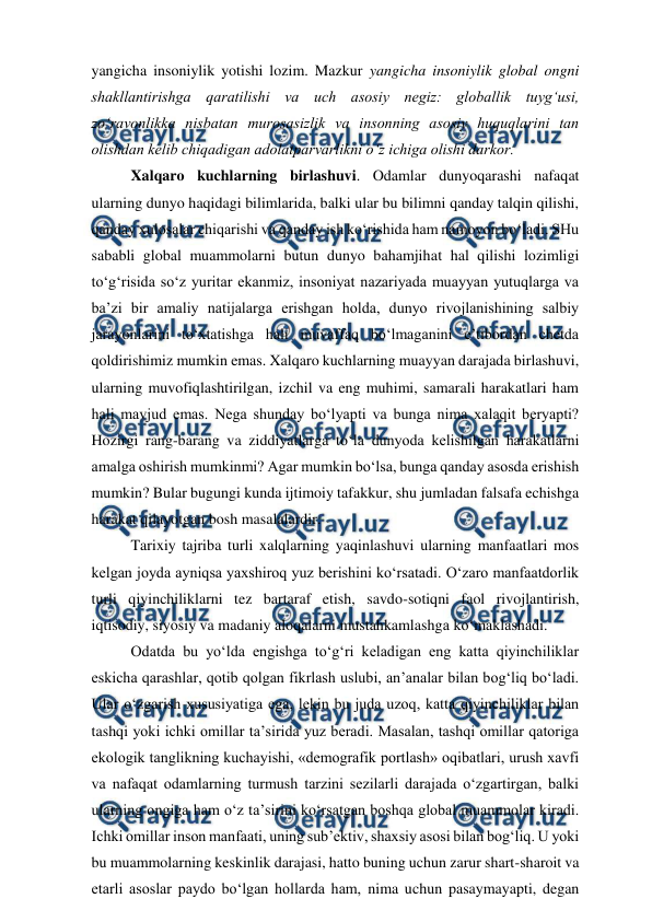  
 
yangicha insoniylik yotishi lozim. Mazkur yangicha insoniylik global ongni 
shakllantirishga qaratilishi va uch asosiy negiz: globallik tuyg‘usi, 
zo‘ravonlikka nisbatan murosasizlik va insonning asosiy huquqlarini tan 
olishdan kelib chiqadigan adolatparvarlikni o‘z ichiga olishi darkor.  
Xalqaro kuchlarning birlashuvi. Odamlar dunyoqarashi nafaqat 
ularning dunyo haqidagi bilimlarida, balki ular bu bilimni qanday talqin qilishi, 
qanday xulosalar chiqarishi va qanday ish ko‘rishida ham namoyon bo‘ladi. SHu 
sababli global muammolarni butun dunyo bahamjihat hal qilishi lozimligi 
to‘g‘risida so‘z yuritar ekanmiz, insoniyat nazariyada muayyan yutuqlarga va 
ba’zi bir amaliy natijalarga erishgan holda, dunyo rivojlanishining salbiy 
jarayonlarini to‘xtatishga hali muvaffaq bo‘lmaganini e’tibordan chetda 
qoldirishimiz mumkin emas. Xalqaro kuchlarning muayyan darajada birlashuvi, 
ularning muvofiqlashtirilgan, izchil va eng muhimi, samarali harakatlari ham 
hali mavjud emas. Nega shunday bo‘lyapti va bunga nima xalaqit beryapti? 
Hozirgi rang-barang va ziddiyatlarga to‘la dunyoda kelishilgan harakatlarni 
amalga oshirish mumkinmi? Agar mumkin bo‘lsa, bunga qanday asosda erishish 
mumkin? Bular bugungi kunda ijtimoiy tafakkur, shu jumladan falsafa echishga 
harakat qilayotgan bosh masalalardir.  
Tarixiy tajriba turli xalqlarning yaqinlashuvi ularning manfaatlari mos 
kelgan joyda ayniqsa yaxshiroq yuz berishini ko‘rsatadi. O‘zaro manfaatdorlik 
turli qiyinchiliklarni tez bartaraf etish, savdo-sotiqni faol rivojlantirish, 
iqtisodiy, siyosiy va madaniy aloqalarni mustahkamlashga ko‘maklashadi.  
Odatda bu yo‘lda engishga to‘g‘ri keladigan eng katta qiyinchiliklar 
eskicha qarashlar, qotib qolgan fikrlash uslubi, an’analar bilan bog‘liq bo‘ladi. 
Ular o‘zgarish xususiyatiga ega, lekin bu juda uzoq, katta qiyinchiliklar bilan 
tashqi yoki ichki omillar ta’sirida yuz beradi. Masalan, tashqi omillar qatoriga 
ekologik tanglikning kuchayishi, «demografik portlash» oqibatlari, urush xavfi 
va nafaqat odamlarning turmush tarzini sezilarli darajada o‘zgartirgan, balki 
ularning ongiga ham o‘z ta’sirini ko‘rsatgan boshqa global muammolar kiradi. 
Ichki omillar inson manfaati, uning sub’ektiv, shaxsiy asosi bilan bog‘liq. U yoki 
bu muammolarning keskinlik darajasi, hatto buning uchun zarur shart-sharoit va 
etarli asoslar paydo bo‘lgan hollarda ham, nima uchun pasaymayapti, degan 
