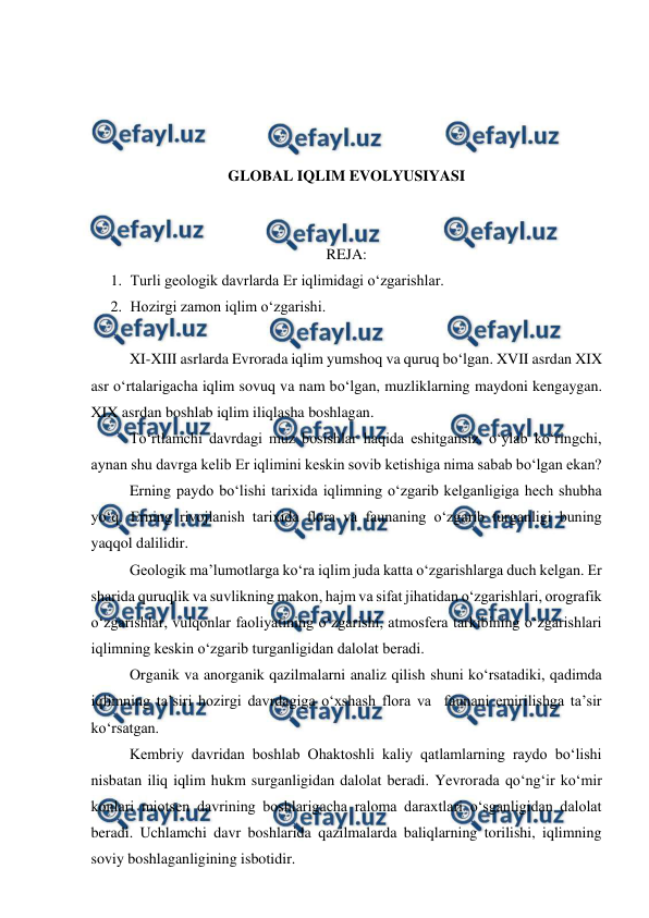  
 
 
 
 
 
GLOBAL IQLIM EVOLYUSIYASI 
 
 
REJA: 
1. Turli geologik davrlarda Er iqlimidagi o‘zgarishlar. 
2. Hozirgi zamon iqlim o‘zgarishi. 
 
XI-XIII asrlarda Evrorada iqlim yumshoq va quruq bo‘lgan. XVII asrdan XIX 
asr o‘rtalarigacha iqlim sovuq va nam bo‘lgan, muzliklarning maydoni kengaygan. 
XIX asrdan boshlab iqlim iliqlasha boshlagan.  
 
To‘rtlamchi davrdagi muz bosishlar haqida eshitgansiz. o‘ylab ko‘ringchi, 
aynan shu davrga kelib Er iqlimini keskin sovib ketishiga nima sabab bo‘lgan ekan?  
Erning paydo bo‘lishi tarixida iqlimning o‘zgarib kelganligiga hech shubha 
yo‘q. Erning rivojlanish tarixida flora va faunaning o‘zgarib turganligi buning 
yaqqol dalilidir. 
 
Geologik ma’lumotlarga ko‘ra iqlim juda katta o‘zgarishlarga duch kelgan. Er 
sharida quruqlik va suvlikning makon, hajm va sifat jihatidan o‘zgarishlari, orografik 
o‘zgarishlar, vulqonlar faoliyatining o‘zgarishi, atmosfera tarkibining o‘zgarishlari 
iqlimning keskin o‘zgarib turganligidan dalolat beradi. 
 
Organik va anorganik qazilmalarni analiz qilish shuni ko‘rsatadiki, qadimda 
iqlimning ta’siri hozirgi davrdagiga o‘xshash flora va  faunani emirilishga ta’sir 
ko‘rsatgan. 
 
Kembriy davridan boshlab Ohaktoshli kaliy qatlamlarning raydo bo‘lishi 
nisbatan iliq iqlim hukm surganligidan dalolat beradi. Yevrorada qo‘ng‘ir ko‘mir 
konlari miotsen davrining boshlarigacha raloma daraxtlari o‘sganligidan dalolat 
beradi. Uchlamchi davr boshlarida qazilmalarda baliqlarning torilishi, iqlimning 
soviy boshlaganligining isbotidir. 
