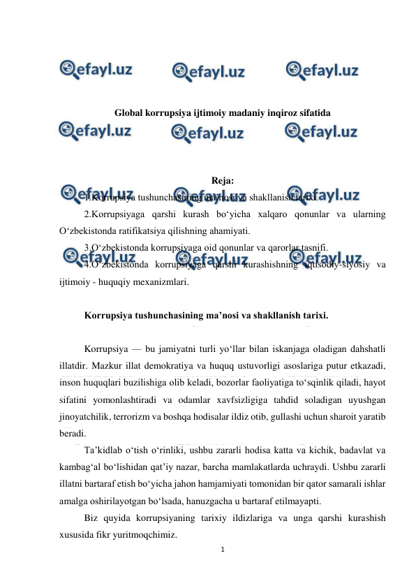  
1 
 
 
 
 
 
Global korrupsiya ijtimoiy madaniy inqiroz sifatida 
 
 
 
Reja: 
1.Korrupsiya tushunchasining ma’nosi va shakllanish tarixi. 
2.Korrupsiyaga qarshi kurash bo‘yicha xalqaro qonunlar va ularning 
O‘zbekistonda ratifikatsiya qilishning ahamiyati. 
3.O‘zbekistonda korrupsiyaga oid qonunlar va qarorlar tasnifi. 
4.O‘zbekistonda korrupsiyaga qarshi kurashishning iqtisodiy-siyosiy va 
ijtimoiy - huquqiy mexanizmlari. 
 
Korrupsiya tushunchasining ma’nosi va shakllanish tarixi. 
 
Korrupsiya –– bu jamiyatni turli yo‘llar bilan iskanjaga oladigan dahshatli 
illatdir. Mazkur illat demokratiya va huquq ustuvorligi asoslariga putur etkazadi, 
inson huquqlari buzilishiga olib keladi, bozorlar faoliyatiga to‘sqinlik qiladi, hayot 
sifatini yomonlashtiradi va odamlar xavfsizligiga tahdid soladigan uyushgan 
jinoyatchilik, terrorizm va boshqa hodisalar ildiz otib, gullashi uchun sharoit yaratib 
beradi. 
Ta’kidlab o‘tish o‘rinliki, ushbu zararli hodisa katta va kichik, badavlat va 
kambag‘al bo‘lishidan qat’iy nazar, barcha mamlakatlarda uchraydi. Ushbu zararli 
illatni bartaraf etish bo‘yicha jahon hamjamiyati tomonidan bir qator samarali ishlar 
amalga oshirilayotgan bo‘lsada, hanuzgacha u bartaraf etilmayapti. 
Biz quyida korrupsiyaning tarixiy ildizlariga va unga qarshi kurashish 
xususida fikr yuritmoqchimiz. 
