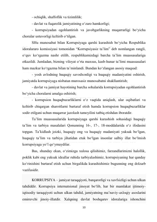  
10 
 
- ochiqlik, shaffoflik va tizimlilik; 
- davlat va fuqarolik jamiyatining o‘zaro hamkorligi; 
- korrupsiyadan ogohlantirish va javobgarlikning muqarrarligi bo‘yicha 
choralar ustuvorligi keltirib o‘tilgan. 
SHu munosabat bilan Korrupsiyaga qarshi kurashish bo‘yicha Respublika 
idoralararo komissiyasi tomonidan “Korrupsiyasiz ta’lim” deb nomlangan rangli, 
o‘quv ko‘rgazma nashr etilib, respublikamizdagi barcha ta’lim muassasalariga 
etkazildi. Jumladan, bizning viloyat o‘rta maxsus, kasb-hunar ta’limi muassasalari 
ham mazkur ko‘rgazma bilan ta’minlandi. Bundan ko‘zlangan asosiy maqsad: 
- yosh avlodning huquqiy savodxonligi va huquqiy madaniyatini oshirish, 
jamiyatda korrupsiyaga nisbatan murosasiz munosabatni shakllantirish; 
- davlat va jamiyat hayotining barcha sohalarida korrupsiyadan ogohlantirish 
bo‘yicha choralarni amalga oshirish; 
- korrupsion huquqbuzarliklarni o‘z vaqtida aniqlash, ular oqibatlari va 
keltirib chiqargan sharoitlarni bartaraf etish hamda korrupsion huquqbuzarliklar 
sodir etilgani uchun muqarrar jazolash tamoyilini tatbiq etishdan iboratdir. 
Ta’lim muassasalarida korrupsiyaga qarshi kurashish sohasidagi huquqiy 
ta’lim va tarbiya masalalari Qonunning 16-, 17-, 18-moddalarida o‘z ifodasini 
topgan. Ta’kidlash joizki, huquqiy ong va huquqiy madaniyati yuksak bo‘lgan, 
huquqiy ta’lim va tarbiya jihatidan etuk bo‘lgan insonlar salbiy illat bo‘lmish 
korrupsiyaga yo‘l qo‘ymaydilar. 
Bas, shunday ekan, o‘zimizga xulosa qilishimiz, farzandlarimizni halollik, 
poklik kabi eng yuksak ideallar ruhida tarbiyalashimiz, korrupsiyaning har qanday 
ko‘rinishini bartaraf etish uchun birgalikda kurashishimiz bugunning eng dolzarb 
vazifasidir. 
KORRUPSIYA – jamiyat taraqqiyoti, barqarorligi va xavfsizligi uchun ulkan 
tahdiddir. Korrupsiya internatsional jinoyat bo‘lib, har bir mamlakat ijtimoiy-
iqtisodiy taraqqiyoti uchun ulkan tahdid, jamiyatning ma’naviy-axloqiy asoslarini 
emiruvchi jinoiy-illatdir. Xalqning davlat boshqaruv idoralariga ishonchini 
