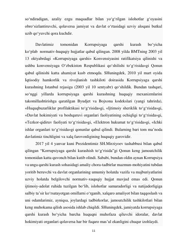  
11 
 
so‘ndiradigan, azaliy ezgu maqsadlar bilan yo‘g‘rilgan islohotlar g‘oyasini 
obro‘sizlantiruvchi, qolaversa jamiyat va davlat o‘rtasidagi uzviy aloqani butkul 
uzib qo‘yuvchi qora kuchdir. 
Davlatimiz 
tomonidan 
Korrupsiyaga 
qarshi 
kurash 
bo‘yicha 
ko‘plab  normativ-huquqiy hujjatlar qabul qilingan. 2008 yilda BMTning 2003 yil 
13 oktyabrdagi «Korrupsiyaga qarshi» Konvensiyasini ratifikatsiya qilinishi va 
ushbu konvensiyaga O‘zbekiston Respublikasi qo‘shilishi to‘g‘risida»gi Qonun 
qabul qilinishi katta ahamiyat kasb etmoqda. SHuningdek, 2010 yil mart oyida 
Iqtisodiy hamkorlik va rivojlanish tashkiloti doirasida Korrupsiyaga qarshi 
kurashning Istanbul rejasiga (2003 yil 10 sentyabr) qo‘shildik. Bundan tashqari, 
so‘nggi yillarda korrupsiyaga qarshi kurashning huquqiy mexanizmlarini 
takomillashtirishga qaratilgan Byudjet va Bojxona kodekslari (yangi tahrirda), 
«Huquqbuzarliklar profilaktikasi to‘g‘risida»gi, «Ijtimoiy sheriklik to‘g‘risida»gi, 
«Davlat hokimiyati va boshqaruvi organlari faoliyatining ochiqligi to‘g‘risida»gi, 
«Tezkor-qidiruv faoliyati to‘g‘risida»gi, «Elektron hukumat to‘g‘risida»gi, «Ichki 
ishlar organlari to‘g‘risida»gi qonunlar qabul qilindi. Bularning bari tom ma’noda 
davlatimiz tinchligini va xalq farovonligining huquqiy garovidir. 
2017 yil 4 yanvar kuni Prezidentimiz SH.Mirziyoev tashabbusi bilan qabul 
qilingan “Korrupsiyaga qarshi kurashish to‘g‘risida”gi Qonun keng jamoatchilik 
tomonidan katta quvonch bilan kutib olindi. Sababi, bundan oldin aynan Korrupsiya 
va unga qarshi kurash sohasidagi amaliy chora-tadbirlar mazmun-mohiyatini tubdan 
yoritib beruvchi va davlat organlarining umumiy holatda vazifa va majburiyatlarini 
uzviy holatda belgilovchi normativ-xuquqiy hujjat mavjud emas edi. Qonun 
ijtimoiy-adolat ruhida tuzilgan bo‘lib, islohotlar samaradorligi va natijadorligiga 
salbiy ta’sir ko‘rsatayotgan omillarni o‘rganib, xalqaro amaliyot bilan taqqoslash va 
uni odamlarimiz, ayniqsa, joylardagi tadbirkorlar, jamoatchilik tashkilotlari bilan 
keng muhokama qilish asosida ishlab chiqildi. SHuningdek, jamiyatda korrupsiyaga 
qarshi kurash bo‘yicha barcha huquqni muhofaza qiluvchi idoralar, davlat 
hokimiyati organlari qolaversa har bir fuqaro mas’ul ekanligini chuqur izohlaydi. 
