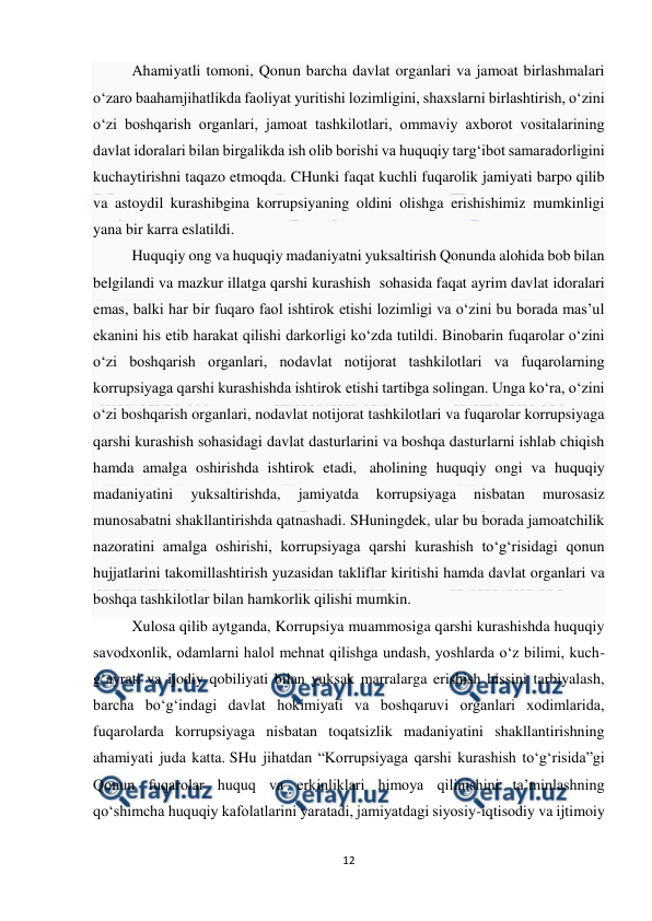  
12 
 
Ahamiyatli tomoni, Qonun barcha davlat organlari va jamoat birlashmalari 
o‘zaro baahamjihatlikda faoliyat yuritishi lozimligini, shaxslarni birlashtirish, o‘zini 
o‘zi boshqarish organlari, jamoat tashkilotlari, ommaviy axborot vositalarining 
davlat idoralari bilan birgalikda ish olib borishi va huquqiy targ‘ibot samaradorligini 
kuchaytirishni taqazo etmoqda. CHunki faqat kuchli fuqarolik jamiyati barpo qilib 
va astoydil kurashibgina korrupsiyaning oldini olishga erishishimiz mumkinligi 
yana bir karra eslatildi. 
Huquqiy ong va huquqiy madaniyatni yuksaltirish Qonunda alohida bob bilan 
belgilandi va mazkur illatga qarshi kurashish  sohasida faqat ayrim davlat idoralari 
emas, balki har bir fuqaro faol ishtirok etishi lozimligi va o‘zini bu borada mas’ul 
ekanini his etib harakat qilishi darkorligi ko‘zda tutildi. Binobarin fuqarolar o‘zini 
o‘zi boshqarish organlari, nodavlat notijorat tashkilotlari va fuqarolarning 
korrupsiyaga qarshi kurashishda ishtirok etishi tartibga solingan. Unga ko‘ra, o‘zini 
o‘zi boshqarish organlari, nodavlat notijorat tashkilotlari va fuqarolar korrupsiyaga 
qarshi kurashish sohasidagi davlat dasturlarini va boshqa dasturlarni ishlab chiqish 
hamda amalga oshirishda ishtirok etadi,  aholining huquqiy ongi va huquqiy 
madaniyatini 
yuksaltirishda, 
jamiyatda 
korrupsiyaga 
nisbatan 
murosasiz 
munosabatni shakllantirishda qatnashadi. SHuningdek, ular bu borada jamoatchilik 
nazoratini amalga oshirishi, korrupsiyaga qarshi kurashish to‘g‘risidagi qonun 
hujjatlarini takomillashtirish yuzasidan takliflar kiritishi hamda davlat organlari va 
boshqa tashkilotlar bilan hamkorlik qilishi mumkin. 
Xulosa qilib aytganda, Korrupsiya muammosiga qarshi kurashishda huquqiy 
savodxonlik, odamlarni halol mehnat qilishga undash, yoshlarda o‘z bilimi, kuch-
g‘ayrati va ijodiy qobiliyati bilan yuksak marralarga erishish hissini tarbiyalash, 
barcha bo‘g‘indagi davlat hokimiyati va boshqaruvi organlari xodimlarida, 
fuqarolarda korrupsiyaga nisbatan toqatsizlik madaniyatini shakllantirishning 
ahamiyati juda katta. SHu jihatdan “Korrupsiyaga qarshi kurashish to‘g‘risida”gi 
Qonun fuqarolar huquq va erkinliklari himoya qilinishini ta’minlashning 
qo‘shimcha huquqiy kafolatlarini yaratadi, jamiyatdagi siyosiy-iqtisodiy va ijtimoiy 
