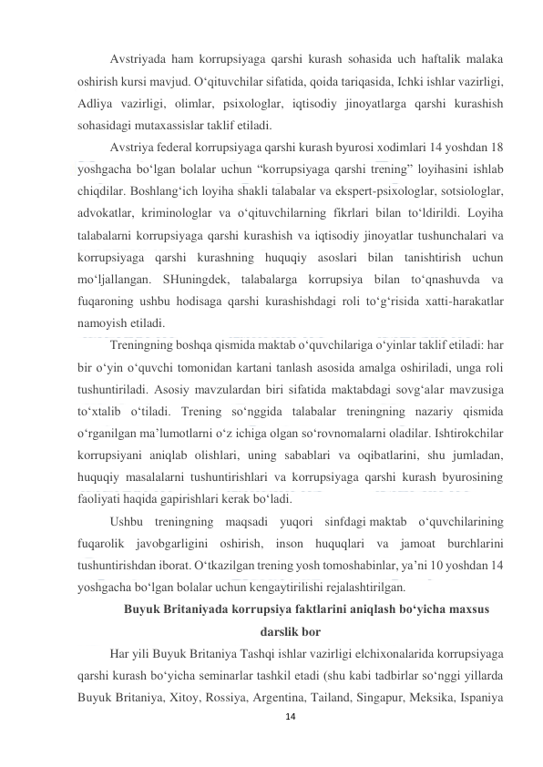  
14 
 
Avstriyada ham korrupsiyaga qarshi kurash sohasida uch haftalik malaka 
oshirish kursi mavjud. O‘qituvchilar sifatida, qoida tariqasida, Ichki ishlar vazirligi, 
Adliya vazirligi, olimlar, psixologlar, iqtisodiy jinoyatlarga qarshi kurashish 
sohasidagi mutaxassislar taklif etiladi. 
Avstriya federal korrupsiyaga qarshi kurash byurosi xodimlari 14 yoshdan 18 
yoshgacha bo‘lgan bolalar uchun “korrupsiyaga qarshi trening” loyihasini ishlab 
chiqdilar. Boshlang‘ich loyiha shakli talabalar va ekspert-psixologlar, sotsiologlar, 
advokatlar, kriminologlar va o‘qituvchilarning fikrlari bilan to‘ldirildi. Loyiha 
talabalarni korrupsiyaga qarshi kurashish va iqtisodiy jinoyatlar tushunchalari va 
korrupsiyaga qarshi kurashning huquqiy asoslari bilan tanishtirish uchun 
mo‘ljallangan. SHuningdek, talabalarga korrupsiya bilan to‘qnashuvda va 
fuqaroning ushbu hodisaga qarshi kurashishdagi roli to‘g‘risida xatti-harakatlar 
namoyish etiladi. 
Treningning boshqa qismida maktab o‘quvchilariga o‘yinlar taklif etiladi: har 
bir o‘yin o‘quvchi tomonidan kartani tanlash asosida amalga oshiriladi, unga roli 
tushuntiriladi. Asosiy mavzulardan biri sifatida maktabdagi sovg‘alar mavzusiga 
to‘xtalib o‘tiladi. Trening so‘nggida talabalar treningning nazariy qismida 
o‘rganilgan ma’lumotlarni o‘z ichiga olgan so‘rovnomalarni oladilar. Ishtirokchilar 
korrupsiyani aniqlab olishlari, uning sabablari va oqibatlarini, shu jumladan, 
huquqiy masalalarni tushuntirishlari va korrupsiyaga qarshi kurash byurosining 
faoliyati haqida gapirishlari kerak bo‘ladi. 
Ushbu treningning maqsadi yuqori sinfdagi maktab o‘quvchilarining 
fuqarolik javobgarligini oshirish, inson huquqlari va jamoat burchlarini 
tushuntirishdan iborat. O‘tkazilgan trening yosh tomoshabinlar, ya’ni 10 yoshdan 14 
yoshgacha bo‘lgan bolalar uchun kengaytirilishi rejalashtirilgan. 
Buyuk Britaniyada korrupsiya faktlarini aniqlash bo‘yicha maxsus 
darslik bor 
Har yili Buyuk Britaniya Tashqi ishlar vazirligi elchixonalarida korrupsiyaga 
qarshi kurash bo‘yicha seminarlar tashkil etadi (shu kabi tadbirlar so‘nggi yillarda 
Buyuk Britaniya, Xitoy, Rossiya, Argentina, Tailand, Singapur, Meksika, Ispaniya 
