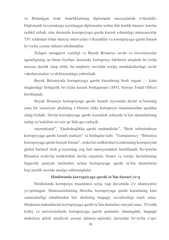  
15 
 
va Birlashgan Arab Amirliklarining diplomatik missiyalarida o‘tkazildi). 
Diplomatik lavozimlarga tayinlangan diplomatlar uchun ikki kunlik intensiv kurslar 
tashkil etiladi, ular doirasida korrupsiyaga qarshi kurash sohasidagi mutaxassislar 
TIV xodimlari bilan shaxsiy intervyular o‘tkazadilar va korrupsiyaga qarshi kurash 
bo‘yicha yozma ishlarni tekshiradilar. 
Xalqaro taraqqiyot vazirligi va Buyuk Britaniya savdo va investitsiyalar 
agentligining qo‘shma loyihasi doirasida korrupsiya faktlarini aniqlash bo‘yicha 
maxsus darslik chop etildi, bu majburiy ravishda xorijiy mamlakatlardagi savdo 
vakolatxonalari va elchixonalarga yuboriladi. 
Buyuk Britaniyada korrupsiyaga qarshi kurashning bosh organi — katta 
miqdordagi firibgarlik bo‘yicha kurash boshqarmasi (SFO, Serious Fraud Office) 
hisoblanadi. 
Buyuk Britaniya korrupsiyaga qarshi kurash siyosatida davlat ta’limining 
yana bir xususiyati aholining e’tiborini ichki korrupsiya muammosidan qasddan 
chalg‘itishdir. Davlat korrupsiyaga qarshi kurashish sohasida ta’lim dasturlarining 
tashqi yo‘nalishini so‘zsiz qo‘llab-quvvatlaydi. 
international”, “Qashshoqlikka qarshi muhandislar”, “Bosh infrastruktura 
korrupsiyaga qarshi kurash markazi” va boshqalar kabi “Transparency “Britaniya 
korrupsiyaga qarshi kurash forumi”, nodavlat tashkilotlari Londonning korrupsiyani 
global bartaraf etish g‘oyasining eng faol namoyondalari hisoblanadi. Ko‘pincha 
Britaniya nodavlat tashkilotlari davlat organlari, biznes va xorijiy davlatlarning 
fuqarolik jamiyati institutlari uchun korrupsiyaga qarshi ta’lim dasturlarini 
beg‘arazlik asosida amalga oshirmoqdalar. 
Hindistonda korrupsiyaga qarshi ta’lim dasturi yo‘q 
Hindistonda korrupsiya muammosi uzoq vaqt davomida o‘z ahamiyatini 
yo‘qotmagan. Mutaxassislarning fikricha, korrupsiyaga qarshi kurashning kam 
samaradorligi sabablaridan biri aholining huquqiy savodxonligi etarli emas. 
Hindiston maktablarida korrupsiyaga qarshi ta’lim dasturlari mavjud emas. YUridik 
kollej va universitetlarda korrupsiyaga qarshi qonunlar, shuningdek, huquqni 
muhofaza qilish amaliyoti asosan ijtimoiy-iqtisodiy jinoyatlar bo‘yicha o‘quv 
