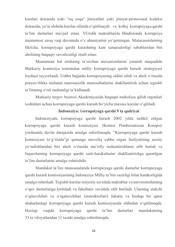  
16 
 
kurslari doirasida yoki “oq yoqa” jinoyatlari yoki jinoyat-protsessual kodeksi 
doirasida, ya’ni alohida kurslar sifatida o‘qitilmaydi. va kollej korrupsiyaga qarshi 
ta’lim dasturlari mavjud emas. YUridik maktablarida Hindistonda korrupsiya 
muammosi uzoq vaqt davomida o‘z ahamiyatini yo‘qotmagan. Mutaxassislarning 
fikricha, korrupsiyaga qarshi kurashning kam samaradorligi sabablaridan biri 
aholining huquqiy savodxonligi etarli emas.  
Muammoni hal etishning ta’sirchan mexanizmlarini yaratish maqsadida 
Markaziy komissiya tomonidan milliy korrupsiyaga qarshi kurash strategiyasi 
loyihasi tayyorlandi. Ushbu hujjatda korrupsiyaning oldini olish va aholi o‘rtasida 
poraxo‘rlikka nisbatan murosasizlik munosabatlarini shakllantirish uchun tegishli 
ta’limning o‘rni muhimligi ta’kidlanadi. 
Markaziy tergov byurosi Akademiyasida huquqni muhofaza qilish organlari 
xodimlari uchun korrupsiyaga qarshi kurash bo‘yicha maxsus kurslar o‘qitiladi. 
Indoneziya: korrupsiyaga qarshi 9 ta qadriyat 
Indoneziyada korrupsiyaga qarshi kurash 2002 yilda tashkil etilgan 
korrupsiyaga qarshi kurash komissiyasi (Komisi Pemberantasan Korupsi) 
yordamida davlat darajasida amalga oshirilmoqda. “Korrupsiyaga qarshi kurash 
komissiyasi to‘g‘risida”gi qonunga muvofiq ushbu organ faoliyatining asosiy 
yo‘nalishlaridan biri aholi o‘rtasida ma’rifiy tushuntirishlarni olib borish va 
fuqarolarning korrupsiyaga qarshi xatti-harakatlarini shakllantirishga qaratilgan 
ta’lim dasturlarini amalga oshirishdir. 
Mamlakat ta’lim muassasalarida korrupsiyaga qarshi dasturlar korrupsiyaga 
qarshi kurash komissiyasining Indoneziya Milliy ta’lim vazirligi bilan hamkorligida 
amalga oshiriladi. Tegishli kurslar ixtiyoriy ravishda maktablar va universitetlarning 
o‘quv dasturlariga kiritiladi va fakultativ ravishda olib boriladi. Ularning etakchi 
o‘qituvchilari va o‘rgatuvchilari (instruktorlari) Jakarta va boshqa bir qator 
shaharlardagi korrupsiyaga qarshi kurash komissiyasida oldindan o‘qitilmoqda. 
Hozirgi 
vaqtda 
korrupsiyaga 
qarshi 
ta’lim 
dasturlari 
mamlakatning 
33 ta viloyatlaridan 11 tasida amalga oshirilmoqda. 
