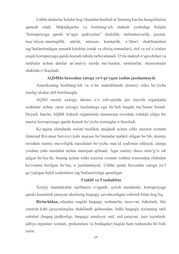  
17 
 
Ushbu dasturlar bolalar bog‘chasidan boshlab ta’limning barcha bosqichlarini 
qamrab oladi. Maktabgacha va boshlang‘ich maktab yoshidagi bolalar 
“korrupsiyaga qarshi to‘qqiz qadriyatlar” (halollik, mehnatsevarlik, jasorat, 
mas’uliyat, mustaqillik, 
adolat, 
intizom, 
kamtarlik, 
e’tibor) 
shakllanishini 
rag‘batlantiradigan tematik kitoblar (ertak va chiziq romanlari), stol va rol o‘yinlari 
orqali korrupsiyaga qarshi kurash ruhida tarbiyalanadi. O‘rta maktab o‘quvchilari va 
talabalar uchun darslar an’anaviy tarzda ma’ruzalar, seminarlar, munozaralar 
shaklida o‘tkaziladi. 
AQSHda bexosdan xatoga yo‘l qo‘ygan xodim jazolanmaydi 
Amerikaning boshlang‘ich va o‘rta maktablarida ijtimoiy etika bo‘yicha 
mashg‘ulotlar olib borilmoqda. 
AQSH rasmiy axloqiy idorasi o‘z veb-saytida ijro etuvchi organlarda 
xodimlar uchun zarur axloqiy fazilatlarga ega bo‘lish haqida ma’lumot beradi. 
Deyarli barcha AQSH federal organlarida muntazam ravishda (odatda yiliga bir 
marta) korrupsiyaga qarshi kurash bo‘yicha treninglar o‘tkaziladi. 
Ko‘pgina idoralarda suiiste’mollikni aniqlash uchun ichki nazorat xizmati 
(Internal Revenue Service) kabi maxsus bo‘linmalar tashkil etilgan bo‘lib, doimiy 
ravishda rasmiy muvofiqlik masalalari bo‘yicha mas’ul xodimlar ishlaydi, ularga 
yordam yoki maslahat uchun murojaat qilinadi. Agar rasmiy shaxs noto‘g‘ri ish 
qilgan bo‘lsa-da, buning uchun ichki nazorat xizmati xodimi tomonidan oldindan 
ko‘rsatma berilgan bo‘lsa, u jazolanmaydi. Ushbu qoida bexosdan xatoga yo‘l 
qo‘yadigan halol xodimlarni rag‘batlantirishga qaratilgan. 
5 taklif va 5 tashabbus 
Xorijiy mamlakatlar tajribasini o‘rganib, aytish mumkinki, korrupsiyaga 
qarshi kurashish jarayoni aholining huquqiy savodxonligini oshirish bilan bog‘liq. 
Birinchidan, odamlar ongida huquqiy tushuncha, tasavvur, baholash, fikr 
yuritish kabi jarayonlargina shakllanib qolmasdan, balki huquqiy tizimning turli 
sohalari (huquq ijodkorligi, huquqiy amaliyot, sud, sud jarayoni, jazo tayinlash, 
adliya organlari xizmati, prokuratura va boshqalar) haqida ham tushuncha bo‘lishi 
zarur. 
