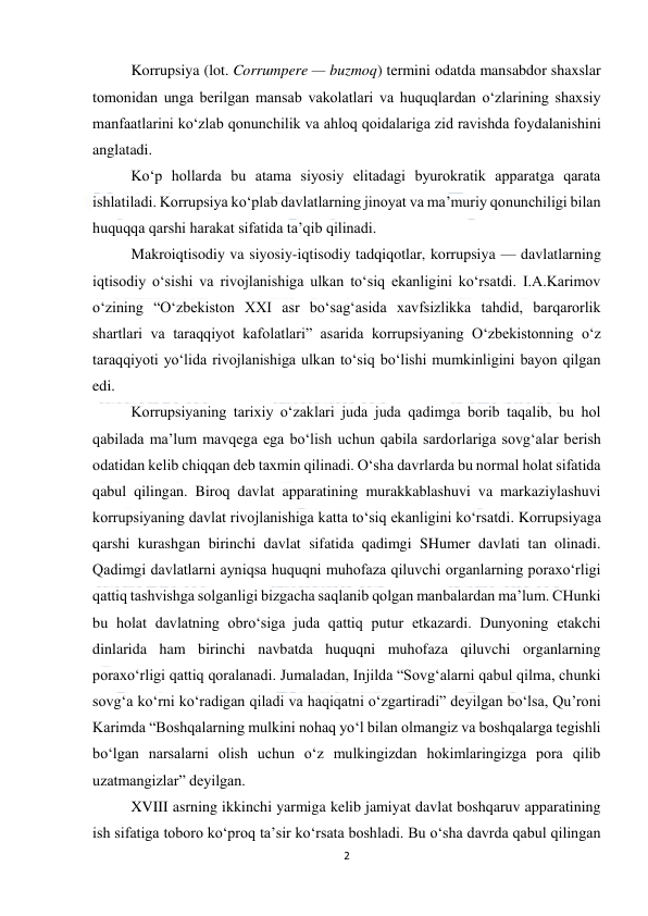  
2 
 
Korrupsiya (lot. Corrumpere — buzmoq) termini odatda mansabdor shaxslar 
tomonidan unga berilgan mansab vakolatlari va huquqlardan o‘zlarining shaxsiy 
manfaatlarini ko‘zlab qonunchilik va ahloq qoidalariga zid ravishda foydalanishini 
anglatadi. 
Ko‘p hollarda bu atama siyosiy elitadagi byurokratik apparatga qarata 
ishlatiladi. Korrupsiya ko‘plab davlatlarning jinoyat va ma’muriy qonunchiligi bilan 
huquqqa qarshi harakat sifatida ta’qib qilinadi. 
Makroiqtisodiy va siyosiy-iqtisodiy tadqiqotlar, korrupsiya — davlatlarning 
iqtisodiy o‘sishi va rivojlanishiga ulkan to‘siq ekanligini ko‘rsatdi. I.A.Karimov 
o‘zining “O‘zbekiston XXI asr bo‘sag‘asida xavfsizlikka tahdid, barqarorlik 
shartlari va taraqqiyot kafolatlari” asarida korrupsiyaning O‘zbekistonning o‘z 
taraqqiyoti yo‘lida rivojlanishiga ulkan to‘siq bo‘lishi mumkinligini bayon qilgan 
edi. 
Korrupsiyaning tarixiy o‘zaklari juda juda qadimga borib taqalib, bu hol 
qabilada ma’lum mavqega ega bo‘lish uchun qabila sardorlariga sovg‘alar berish 
odatidan kelib chiqqan deb taxmin qilinadi. O‘sha davrlarda bu normal holat sifatida 
qabul qilingan. Biroq davlat apparatining murakkablashuvi va markaziylashuvi 
korrupsiyaning davlat rivojlanishiga katta to‘siq ekanligini ko‘rsatdi. Korrupsiyaga 
qarshi kurashgan birinchi davlat sifatida qadimgi SHumer davlati tan olinadi. 
Qadimgi davlatlarni ayniqsa huquqni muhofaza qiluvchi organlarning poraxo‘rligi 
qattiq tashvishga solganligi bizgacha saqlanib qolgan manbalardan ma’lum. CHunki 
bu holat davlatning obro‘siga juda qattiq putur etkazardi. Dunyoning etakchi 
dinlarida ham birinchi navbatda huquqni muhofaza qiluvchi organlarning 
poraxo‘rligi qattiq qoralanadi. Jumaladan, Injilda “Sovg‘alarni qabul qilma, chunki 
sovg‘a ko‘rni ko‘radigan qiladi va haqiqatni o‘zgartiradi” deyilgan bo‘lsa, Qu’roni 
Karimda “Boshqalarning mulkini nohaq yo‘l bilan olmangiz va boshqalarga tegishli 
bo‘lgan narsalarni olish uchun o‘z mulkingizdan hokimlaringizga pora qilib 
uzatmangizlar” deyilgan. 
XVIII asrning ikkinchi yarmiga kelib jamiyat davlat boshqaruv apparatining 
ish sifatiga toboro ko‘proq ta’sir ko‘rsata boshladi. Bu o‘sha davrda qabul qilingan 
