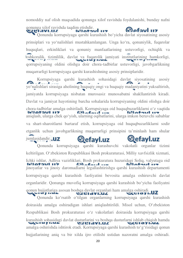  
20 
 
nomoddiy naf olish maqsadida qonunga xilof ravishda foydalanishi, bunday nafni 
qonunga xilof ravishda taqdim etishdir. 
Qonunda korrupsiyaga qarshi kurashish bo‘yicha davlat siyosatining asosiy 
prinsiplari va yo‘nalishlari mustahkamlangan. Unga ko‘ra, qonuniylik, fuqarolar 
huquqlari, erkinliklari va qonuniy manfaatlarining ustuvorligi, ochiqlik va 
oshkoralik, tizimlilik, davlat va fuqarolik jamiyati institutlarining hamkorligi, 
qorrupsiyaning oldini olishga doir chora-tadbirlar ustuvorligi, javobgarlikning 
muqarrarligi korrupsiyaga qarshi kurashishning asosiy prinsiplaridir. 
Korrupsiyaga qarshi kurashish sohasidagi davlat siyosatining asosiy 
yo‘nalishlari sirasiga aholining huquqiy ongi va huquqiy madaniyatini yuksaltirish, 
jamiyatda korrupsiyaga nisbatan murosasiz munosabatni shakllantirish kiradi. 
Davlat va jamiyat hayotining barcha sohalarida korrupsiyaning oldini olishga doir 
chora-tadbirlar amalga oshiriladi. Korrupsiyaga oid huquqbuzarliklarni o‘z vaqtida 
aniqlash, ularga chek qo‘yish, ularning oqibatlarini, ularga imkon beruvchi sabablar 
va shart-sharoitlarni bartaraf etish, korrupsiyaga oid huquqbuzarliklarni sodir 
etganlik uchun javobgarlikning muqarrarligi prinsipini ta’minlash ham shular 
jumlasidandir. 
Qonunda korrupsiyaga qarshi kurashuvchi vakolatli organlar tizimi 
keltirilgan. O‘zbekiston Respublikasi Bosh prokuraturasi, Milliy xavfsizlik xizmati, 
Ichki ishlar, Adliya vazirliklari, Bosh prokuratura huzuridagi Soliq, valyutaga oid 
jinoyatlar va jinoiy daromadlarni legallashtirishga qarshi kurashish departamenti 
korrupsiyaga qarshi kurashish faoliyatini bevosita amalga oshiruvchi davlat 
organlaridir. Qonunga muvofiq korrupsiyaga qarshi kurashish bo‘yicha faoliyatni 
qonun hujjatlariga asosan boshqa davlat organlari ham amalga oshiradi. 
Qonunda ko‘rsatib o‘tilgan organlarning korrupsiyaga qarshi kurashish 
doirasida amalga oshiradigan ishlari aniqlashtirildi. Misol uchun, O‘zbekiston 
Respublikasi Bosh prokuraturasi o‘z vakolatlari doirasida korrupsiyaga qarshi 
kurashish sohasidagi davlat dasturlarini va boshqa dasturlarni ishlab chiqish hamda 
amalga oshirishda ishtirok etadi. Korrupsiyaga qarshi kurashish to‘g‘risidagi qonun 
hujjatlarining aniq va bir xilda ijro etilishi ustidan nazoratni amalga oshiradi. 
