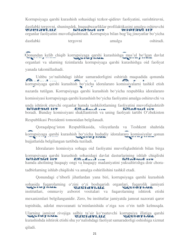  
21 
 
Korrupsiyaga qarshi kurashish sohasidagi tezkor-qidiruv faoliyatini, surishtiruvni, 
dastlabki tergovni, shuningdek, huquqbuzarliklar profilaktikasini amalga oshiruvchi 
organlar faoliyatini muvofiqlashtiradi. Korrupsiya bilan bog‘liq jinoyatlar bo‘yicha 
dastlabki 
tergovni 
amalga 
oshiradi. 
 
Qonundan kelib chiqib korrupsiyaga qarshi kurashishga mas’ul bo‘lgan davlat 
organlari va ularning tizimlarida korrupsiyaga qarshi kurashishga oid faoliyat 
yanada takomillashadi. 
Ushbu yo‘nalishdagi ishlar samaradorligini oshirish maqsadida qonunda 
korrupsiyaga qarshi kurashish bo‘yicha idoralararo komissiyalarni tashkil etish 
nazarda tutilgan. Korrupsiyaga qarshi kurashish bo‘yicha respublika idoralararo 
komissiyasi korrupsiyaga qarshi kurashish bo‘yicha faoliyatni amalga oshiruvchi va 
unda ishtirok etuvchi organlar hamda tashkilotlarning faoliyatini muvofiqlashtirib 
boradi. Bunday komissiyani shakllantirish va uning faoliyati tartibi O‘zbekiston 
Respublikasi Prezidenti tomonidan belgilanadi. 
Qoraqalpog‘iston Respublikasida, viloyatlarda va Toshkent shahrida 
korrupsiyaga qarshi kurashish bo‘yicha hududiy idoralararo komissiyalar qonun 
hujjatlarida belgilangan tartibda tuziladi. 
Idoralararo komissiya sohaga oid faoliyatni muvofiqlashtirish bilan birga 
korrupsiyaga qarshi kurashish sohasidagi davlat dasturlarining ishlab chiqilishi 
hamda aholining huquqiy ongi va huquqiy madaniyatini yuksaltirishga doir chora-
tadbirlarning ishlab chiqilishi va amalga oshirilishini tashkil etadi. 
Qonundagi e’tiborli jihatlardan yana biri, korrupsiyaga qarshi kurashish 
sohasida fuqarolarning o‘zini o‘zi boshqarish organlari, fuqarolik jamiyati 
institutlari, ommaviy axborot vositalari va fuqarolarning ishtirok etishi 
mexanizmlari belgilanganidir. Zero, bu institutlar jamiyatda jamoat nazorati qaror 
topishida, adolat muvozanati ta’minlanishida o‘ziga xos o‘rin tutib kelmoqda. 
Ularning jamiyat rivojiga salbiy ta’sir ko‘rsatuvchi korrupsiya illatiga qarshi 
kurashishda ishtirok etishi shu yo‘nalishdagi faoliyat samaradorligi oshishiga xizmat 
qiladi. 
