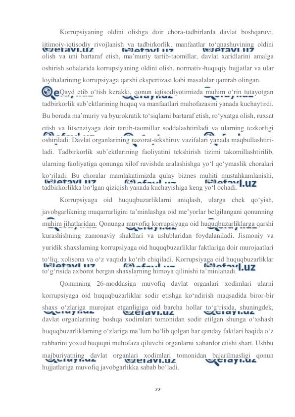  
22 
 
Korrupsiyaning oldini olishga doir chora-tadbirlarda davlat boshqaruvi, 
ijtimoiy-iqtisodiy rivojlanish va tadbirkorlik, manfaatlar to‘qnashuvining oldini 
olish va uni bartaraf etish, ma’muriy tartib-taomillar, davlat xaridlarini amalga 
oshirish sohalarida korrupsiyaning oldini olish, normativ-huquqiy hujjatlar va ular 
loyihalarining korrupsiyaga qarshi ekspertizasi kabi masalalar qamrab olingan. 
Qayd etib o‘tish kerakki, qonun iqtisodiyotimizda muhim o‘rin tutayotgan 
tadbirkorlik sub’ektlarining huquq va manfaatlari muhofazasini yanada kuchaytirdi. 
Bu borada ma’muriy va byurokratik to‘siqlarni bartaraf etish, ro‘yxatga olish, ruxsat 
etish va litsenziyaga doir tartib-taomillar soddalashtiriladi va ularning tezkorligi 
oshiriladi. Davlat organlarining nazorat-tekshiruv vazifalari yanada maqbullashtiri-
ladi. Tadbirkorlik sub’ektlarining faoliyatini tekshirish tizimi takomillashtirilib, 
ularning faoliyatiga qonunga xilof ravishda aralashishga yo‘l qo‘ymaslik choralari 
ko‘riladi. Bu choralar mamlakatimizda qulay biznes muhiti mustahkamlanishi, 
tadbirkorlikka bo‘lgan qiziqish yanada kuchayishiga keng yo‘l ochadi. 
Korrupsiyaga oid huquqbuzarliklarni aniqlash, ularga chek qo‘yish, 
javobgarlikning muqarrarligini ta’minlashga oid me’yorlar belgilangani qonunning 
muhim jihatlaridan. Qonunga muvofiq korrupsiyaga oid huquqbuzarliklarga qarshi 
kurashishning zamonaviy shakllari va uslublaridan foydalaniladi. Jismoniy va 
yuridik shaxslarning korrupsiyaga oid huquqbuzarliklar faktlariga doir murojaatlari 
to‘liq, xolisona va o‘z vaqtida ko‘rib chiqiladi. Korrupsiyaga oid huquqbuzarliklar 
to‘g‘risida axborot bergan shaxslarning himoya qilinishi ta’minlanadi. 
Qonunning 26-moddasiga muvofiq davlat organlari xodimlari ularni 
korrupsiyaga oid huquqbuzarliklar sodir etishga ko‘ndirish maqsadida biror-bir 
shaxs o‘zlariga murojaat etganligiga oid barcha hollar to‘g‘risida, shuningdek, 
davlat organlarining boshqa xodimlari tomonidan sodir etilgan shunga o‘xshash 
huquqbuzarliklarning o‘zlariga ma’lum bo‘lib qolgan har qanday faktlari haqida o‘z 
rahbarini yoxud huquqni muhofaza qiluvchi organlarni xabardor etishi shart. Ushbu 
majburiyatning davlat organlari xodimlari tomonidan bajarilmasligi qonun 
hujjatlariga muvofiq javobgarlikka sabab bo‘ladi. 
