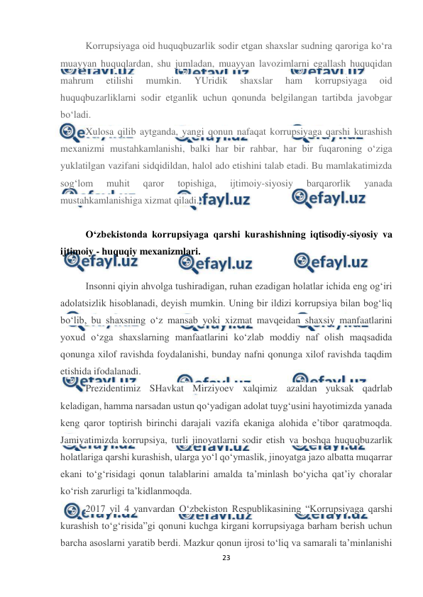  
23 
 
Korrupsiyaga oid huquqbuzarlik sodir etgan shaxslar sudning qaroriga ko‘ra 
muayyan huquqlardan, shu jumladan, muayyan lavozimlarni egallash huquqidan 
mahrum 
etilishi 
mumkin. 
YUridik 
shaxslar 
ham 
korrupsiyaga 
oid 
huquqbuzarliklarni sodir etganlik uchun qonunda belgilangan tartibda javobgar 
bo‘ladi. 
Xulosa qilib aytganda, yangi qonun nafaqat korrupsiyaga qarshi kurashish 
mexanizmi mustahkamlanishi, balki har bir rahbar, har bir fuqaroning o‘ziga 
yuklatilgan vazifani sidqidildan, halol ado etishini talab etadi. Bu mamlakatimizda 
sog‘lom 
muhit 
qaror 
topishiga, 
ijtimoiy-siyosiy 
barqarorlik 
yanada 
mustahkamlanishiga xizmat qiladi. 
 
O‘zbekistonda korrupsiyaga qarshi kurashishning iqtisodiy-siyosiy va 
ijtimoiy - huquqiy mexanizmlari. 
 
Insonni qiyin ahvolga tushiradigan, ruhan ezadigan holatlar ichida eng og‘iri 
adolatsizlik hisoblanadi, deyish mumkin. Uning bir ildizi korrupsiya bilan bog‘liq 
bo‘lib, bu shaxsning o‘z mansab yoki xizmat mavqeidan shaxsiy manfaatlarini 
yoxud o‘zga shaxslarning manfaatlarini ko‘zlab moddiy naf olish maqsadida 
qonunga xilof ravishda foydalanishi, bunday nafni qonunga xilof ravishda taqdim 
etishida ifodalanadi. 
Prezidentimiz SHavkat Mirziyoev xalqimiz azaldan yuksak qadrlab 
keladigan, hamma narsadan ustun qo‘yadigan adolat tuyg‘usini hayotimizda yanada 
keng qaror toptirish birinchi darajali vazifa ekaniga alohida e’tibor qaratmoqda. 
Jamiyatimizda korrupsiya, turli jinoyatlarni sodir etish va boshqa huquqbuzarlik 
holatlariga qarshi kurashish, ularga yo‘l qo‘ymaslik, jinoyatga jazo albatta muqarrar 
ekani to‘g‘risidagi qonun talablarini amalda ta’minlash bo‘yicha qat’iy choralar 
ko‘rish zarurligi ta’kidlanmoqda. 
2017 yil 4 yanvardan O‘zbekiston Respublikasining “Korrupsiyaga qarshi 
kurashish to‘g‘risida”gi qonuni kuchga kirgani korrupsiyaga barham berish uchun 
barcha asoslarni yaratib berdi. Mazkur qonun ijrosi to‘liq va samarali ta’minlanishi 
