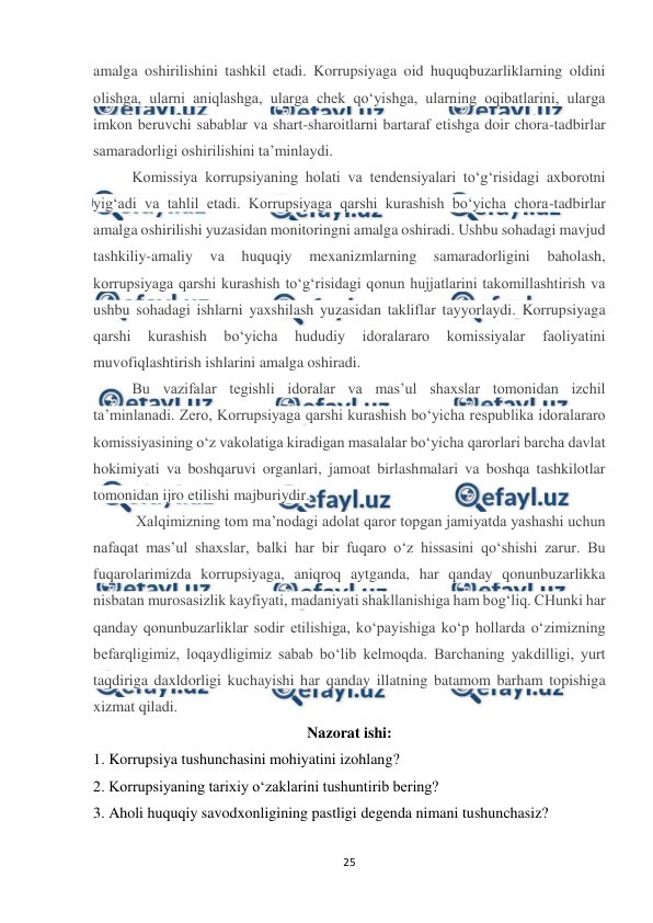  
25 
 
amalga oshirilishini tashkil etadi. Korrupsiyaga oid huquqbuzarliklarning oldini 
olishga, ularni aniqlashga, ularga chek qo‘yishga, ularning oqibatlarini, ularga 
imkon beruvchi sabablar va shart-sharoitlarni bartaraf etishga doir chora-tadbirlar 
samaradorligi oshirilishini ta’minlaydi. 
Komissiya korrupsiyaning holati va tendensiyalari to‘g‘risidagi axborotni 
yig‘adi va tahlil etadi. Korrupsiyaga qarshi kurashish bo‘yicha chora-tadbirlar 
amalga oshirilishi yuzasidan monitoringni amalga oshiradi. Ushbu sohadagi mavjud 
tashkiliy-amaliy 
va 
huquqiy 
mexanizmlarning 
samaradorligini 
baholash, 
korrupsiyaga qarshi kurashish to‘g‘risidagi qonun hujjatlarini takomillashtirish va 
ushbu sohadagi ishlarni yaxshilash yuzasidan takliflar tayyorlaydi. Korrupsiyaga 
qarshi 
kurashish 
bo‘yicha 
hududiy 
idoralararo 
komissiyalar 
faoliyatini 
muvofiqlashtirish ishlarini amalga oshiradi. 
Bu vazifalar tegishli idoralar va mas’ul shaxslar tomonidan izchil 
ta’minlanadi. Zero, Korrupsiyaga qarshi kurashish bo‘yicha respublika idoralararo 
komissiyasining o‘z vakolatiga kiradigan masalalar bo‘yicha qarorlari barcha davlat 
hokimiyati va boshqaruvi organlari, jamoat birlashmalari va boshqa tashkilotlar 
tomonidan ijro etilishi majburiydir. 
 Xalqimizning tom ma’nodagi adolat qaror topgan jamiyatda yashashi uchun 
nafaqat mas’ul shaxslar, balki har bir fuqaro o‘z hissasini qo‘shishi zarur. Bu 
fuqarolarimizda korrupsiyaga, aniqroq aytganda, har qanday qonunbuzarlikka 
nisbatan murosasizlik kayfiyati, madaniyati shakllanishiga ham bog‘liq. CHunki har 
qanday qonunbuzarliklar sodir etilishiga, ko‘payishiga ko‘p hollarda o‘zimizning 
befarqligimiz, loqaydligimiz sabab bo‘lib kelmoqda. Barchaning yakdilligi, yurt 
taqdiriga daxldorligi kuchayishi har qanday illatning batamom barham topishiga 
xizmat qiladi. 
Nazorat ishi: 
1. Korrupsiya tushunchasini mohiyatini izohlang? 
2. Korrupsiyaning tarixiy o‘zaklarini tushuntirib bering? 
3. Aholi huquqiy savodxonligining pastligi degenda nimani tushunchasiz? 
