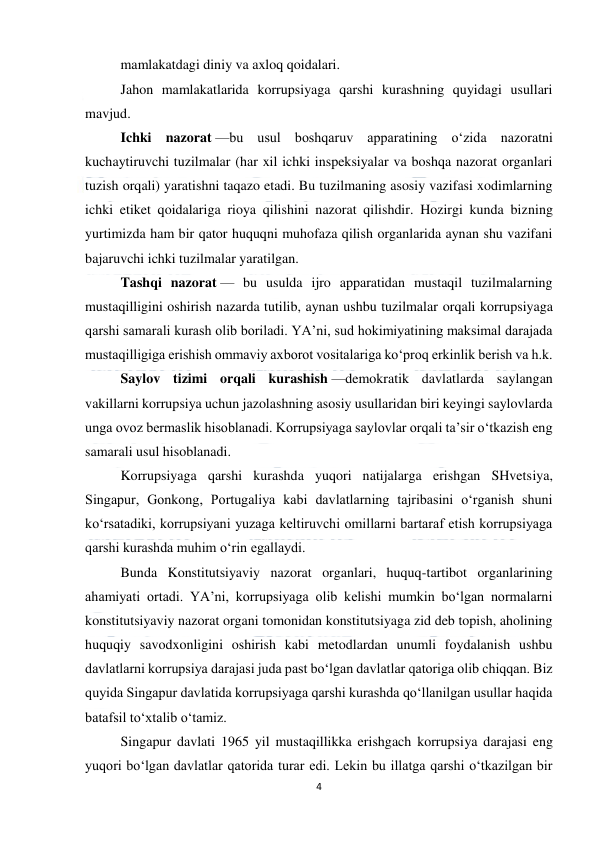  
4 
 
mamlakatdagi diniy va axloq qoidalari. 
Jahon mamlakatlarida korrupsiyaga qarshi kurashning quyidagi usullari 
mavjud. 
Ichki nazorat —bu usul boshqaruv apparatining o‘zida nazoratni 
kuchaytiruvchi tuzilmalar (har xil ichki inspeksiyalar va boshqa nazorat organlari 
tuzish orqali) yaratishni taqazo etadi. Bu tuzilmaning asosiy vazifasi xodimlarning 
ichki etiket qoidalariga rioya qilishini nazorat qilishdir. Hozirgi kunda bizning 
yurtimizda ham bir qator huquqni muhofaza qilish organlarida aynan shu vazifani 
bajaruvchi ichki tuzilmalar yaratilgan. 
Tashqi nazorat — bu usulda ijro apparatidan mustaqil tuzilmalarning 
mustaqilligini oshirish nazarda tutilib, aynan ushbu tuzilmalar orqali korrupsiyaga 
qarshi samarali kurash olib boriladi. YA’ni, sud hokimiyatining maksimal darajada 
mustaqilligiga erishish ommaviy axborot vositalariga ko‘proq erkinlik berish va h.k. 
Saylov tizimi orqali kurashish —demokratik davlatlarda saylangan 
vakillarni korrupsiya uchun jazolashning asosiy usullaridan biri keyingi saylovlarda 
unga ovoz bermaslik hisoblanadi. Korrupsiyaga saylovlar orqali ta’sir o‘tkazish eng 
samarali usul hisoblanadi. 
Korrupsiyaga qarshi kurashda yuqori natijalarga erishgan SHvetsiya, 
Singapur, Gonkong, Portugaliya kabi davlatlarning tajribasini o‘rganish shuni 
ko‘rsatadiki, korrupsiyani yuzaga keltiruvchi omillarni bartaraf etish korrupsiyaga 
qarshi kurashda muhim o‘rin egallaydi. 
Bunda Konstitutsiyaviy nazorat organlari, huquq-tartibot organlarining 
ahamiyati ortadi. YA’ni, korrupsiyaga olib kelishi mumkin bo‘lgan normalarni 
konstitutsiyaviy nazorat organi tomonidan konstitutsiyaga zid deb topish, aholining 
huquqiy savodxonligini oshirish kabi metodlardan unumli foydalanish ushbu 
davlatlarni korrupsiya darajasi juda past bo‘lgan davlatlar qatoriga olib chiqqan. Biz 
quyida Singapur davlatida korrupsiyaga qarshi kurashda qo‘llanilgan usullar haqida 
batafsil to‘xtalib o‘tamiz. 
Singapur davlati 1965 yil mustaqillikka erishgach korrupsiya darajasi eng 
yuqori bo‘lgan davlatlar qatorida turar edi. Lekin bu illatga qarshi o‘tkazilgan bir 
