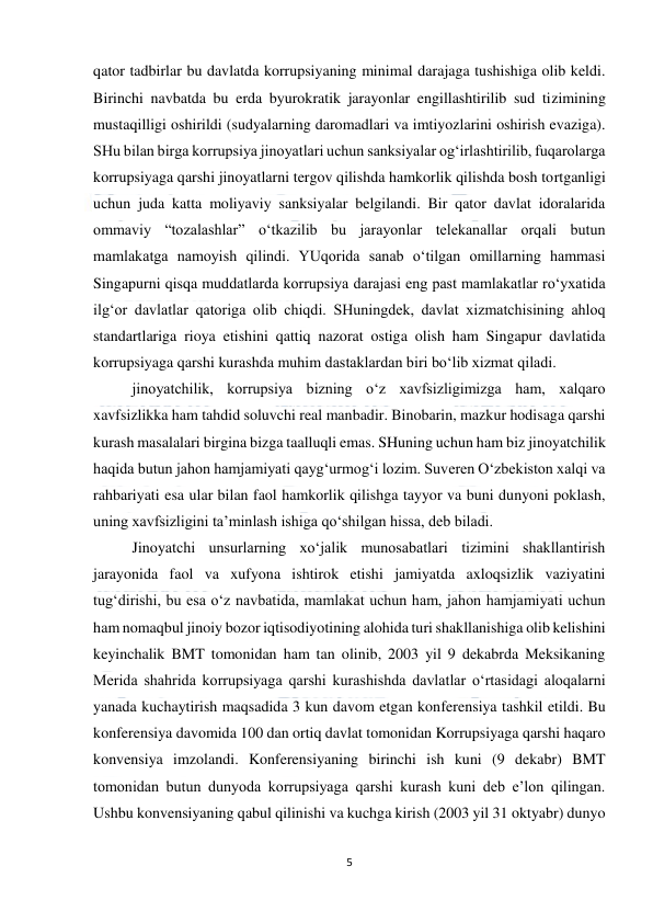  
5 
 
qator tadbirlar bu davlatda korrupsiyaning minimal darajaga tushishiga olib keldi. 
Birinchi navbatda bu erda byurokratik jarayonlar engillashtirilib sud tizimining 
mustaqilligi oshirildi (sudyalarning daromadlari va imtiyozlarini oshirish evaziga). 
SHu bilan birga korrupsiya jinoyatlari uchun sanksiyalar og‘irlashtirilib, fuqarolarga 
korrupsiyaga qarshi jinoyatlarni tergov qilishda hamkorlik qilishda bosh tortganligi 
uchun juda katta moliyaviy sanksiyalar belgilandi. Bir qator davlat idoralarida 
ommaviy “tozalashlar” o‘tkazilib bu jarayonlar telekanallar orqali butun 
mamlakatga namoyish qilindi. YUqorida sanab o‘tilgan omillarning hammasi 
Singapurni qisqa muddatlarda korrupsiya darajasi eng past mamlakatlar ro‘yxatida 
ilg‘or davlatlar qatoriga olib chiqdi. SHuningdek, davlat xizmatchisining ahloq 
standartlariga rioya etishini qattiq nazorat ostiga olish ham Singapur davlatida 
korrupsiyaga qarshi kurashda muhim dastaklardan biri bo‘lib xizmat qiladi. 
jinoyatchilik, korrupsiya bizning o‘z xavfsizligimizga ham, xalqaro 
xavfsizlikka ham tahdid soluvchi real manbadir. Binobarin, mazkur hodisaga qarshi 
kurash masalalari birgina bizga taalluqli emas. SHuning uchun ham biz jinoyatchilik 
haqida butun jahon hamjamiyati qayg‘urmog‘i lozim. Suveren O‘zbekiston xalqi va 
rahbariyati esa ular bilan faol hamkorlik qilishga tayyor va buni dunyoni poklash, 
uning xavfsizligini ta’minlash ishiga qo‘shilgan hissa, deb biladi. 
Jinoyatchi unsurlarning xo‘jalik munosabatlari tizimini shakllantirish 
jarayonida faol va xufyona ishtirok etishi jamiyatda axloqsizlik vaziyatini 
tug‘dirishi, bu esa o‘z navbatida, mamlakat uchun ham, jahon hamjamiyati uchun 
ham nomaqbul jinoiy bozor iqtisodiyotining alohida turi shakllanishiga olib kelishini 
keyinchalik BMT tomonidan ham tan olinib, 2003 yil 9 dekabrda Meksikaning 
Merida shahrida korrupsiyaga qarshi kurashishda davlatlar o‘rtasidagi aloqalarni 
yanada kuchaytirish maqsadida 3 kun davom etgan konferensiya tashkil etildi. Bu 
konferensiya davomida 100 dan ortiq davlat tomonidan Korrupsiyaga qarshi haqaro 
konvensiya imzolandi. Konferensiyaning birinchi ish kuni (9 dekabr) BMT 
tomonidan butun dunyoda korrupsiyaga qarshi kurash kuni deb e’lon qilingan. 
Ushbu konvensiyaning qabul qilinishi va kuchga kirish (2003 yil 31 oktyabr) dunyo 
