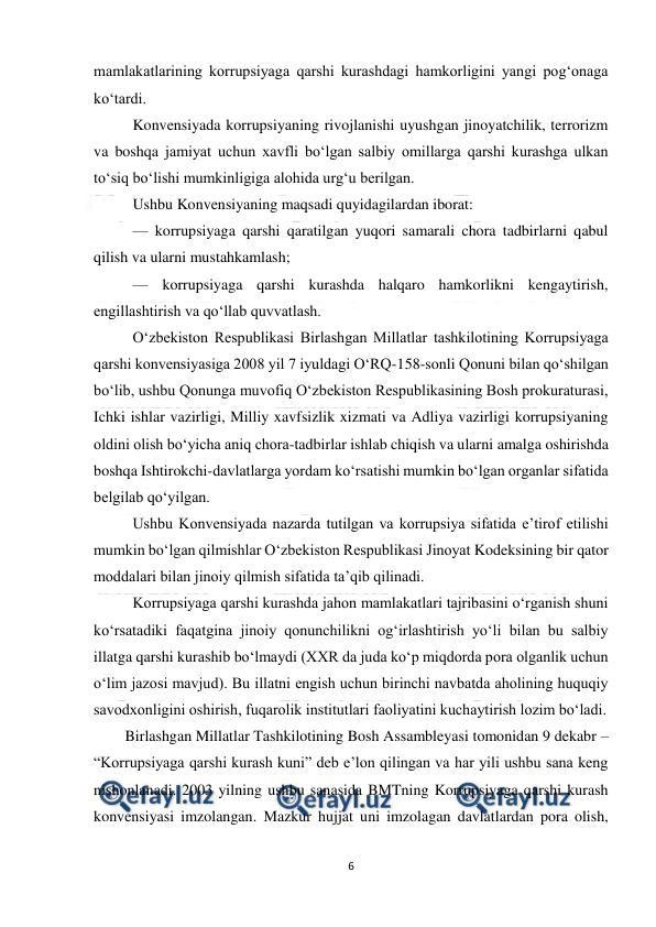  
6 
 
mamlakatlarining korrupsiyaga qarshi kurashdagi hamkorligini yangi pog‘onaga 
ko‘tardi. 
Konvensiyada korrupsiyaning rivojlanishi uyushgan jinoyatchilik, terrorizm 
va boshqa jamiyat uchun xavfli bo‘lgan salbiy omillarga qarshi kurashga ulkan 
to‘siq bo‘lishi mumkinligiga alohida urg‘u berilgan. 
Ushbu Konvensiyaning maqsadi quyidagilardan iborat: 
— korrupsiyaga qarshi qaratilgan yuqori samarali chora tadbirlarni qabul 
qilish va ularni mustahkamlash; 
— korrupsiyaga qarshi kurashda halqaro hamkorlikni kengaytirish, 
engillashtirish va qo‘llab quvvatlash. 
O‘zbekiston Respublikasi Birlashgan Millatlar tashkilotining Korrupsiyaga 
qarshi konvensiyasiga 2008 yil 7 iyuldagi O‘RQ-158-sonli Qonuni bilan qo‘shilgan 
bo‘lib, ushbu Qonunga muvofiq O‘zbekiston Respublikasining Bosh prokuraturasi, 
Ichki ishlar vazirligi, Milliy xavfsizlik xizmati va Adliya vazirligi korrupsiyaning 
oldini olish bo‘yicha aniq chora-tadbirlar ishlab chiqish va ularni amalga oshirishda 
boshqa Ishtirokchi-davlatlarga yordam ko‘rsatishi mumkin bo‘lgan organlar sifatida 
belgilab qo‘yilgan. 
Ushbu Konvensiyada nazarda tutilgan va korrupsiya sifatida e’tirof etilishi 
mumkin bo‘lgan qilmishlar O‘zbekiston Respublikasi Jinoyat Kodeksining bir qator 
moddalari bilan jinoiy qilmish sifatida ta’qib qilinadi. 
Korrupsiyaga qarshi kurashda jahon mamlakatlari tajribasini o‘rganish shuni 
ko‘rsatadiki faqatgina jinoiy qonunchilikni og‘irlashtirish yo‘li bilan bu salbiy 
illatga qarshi kurashib bo‘lmaydi (XXR da juda ko‘p miqdorda pora olganlik uchun 
o‘lim jazosi mavjud). Bu illatni engish uchun birinchi navbatda aholining huquqiy 
savodxonligini oshirish, fuqarolik institutlari faoliyatini kuchaytirish lozim bo‘ladi. 
Birlashgan Millatlar Tashkilotining Bosh Assambleyasi tomonidan 9 dekabr – 
“Korrupsiyaga qarshi kurash kuni” deb e’lon qilingan va har yili ushbu sana keng 
nishonlanadi. 2003 yilning ushbu sanasida BMTning Korrupsiyaga qarshi kurash 
konvensiyasi imzolangan. Mazkur hujjat uni imzolagan davlatlardan pora olish, 
