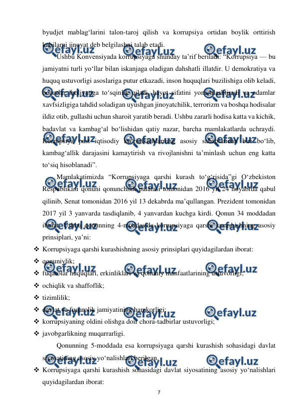  
7 
 
byudjet mablag‘larini talon-taroj qilish va korrupsiya ortidan boylik orttirish 
kabilarni jinoyat deb belgilashni talab etadi. 
Ushbu Konvensiyada korrupsiyaga shunday ta’rif beriladi: “Korrupsiya — bu 
jamiyatni turli yo‘llar bilan iskanjaga oladigan dahshatli illatdir. U demokratiya va 
huquq ustuvorligi asoslariga putur etkazadi, inson huquqlari buzilishiga olib keladi, 
bozorlar faoliyatiga to‘sqinlik qiladi, hayot sifatini yomonlashtiradi va odamlar 
xavfsizligiga tahdid soladigan uyushgan jinoyatchilik, terrorizm va boshqa hodisalar 
ildiz otib, gullashi uchun sharoit yaratib beradi. Ushbu zararli hodisa katta va kichik, 
badavlat va kambag‘al bo‘lishidan qatiy nazar, barcha mamlakatlarda uchraydi. 
Korrupsiya past iqtisodiy ko‘rsatkichlarning asosiy sabablaridan biri bo‘lib, 
kambag‘allik darajasini kamaytirish va rivojlanishni ta’minlash uchun eng katta 
to‘siq hisoblanadi”. 
Mamlakatimizda “Korrupsiyaga qarshi kurash to‘g‘risida”gi O‘zbekiston 
Respublikasi qonuni qonunchilik palatasi tomonidan 2016 yil 24 noyabrda qabul 
qilinib, Senat tomonidan 2016 yil 13 dekabrda ma’qullangan. Prezident tomonidan 
2017 yil 3 yanvarda tasdiqlanib, 4 yanvardan kuchga kirdi. Qonun 34 moddadan 
iborat. Ushbu qonunning 4-moddasida korrupsiyaga qarshi kurashishning asosiy 
prinsiplari, ya’ni: 
 Korrupsiyaga qarshi kurashishning asosiy prinsiplari quyidagilardan iborat: 
 qonuniylik; 
 fuqarolar huquqlari, erkinliklari va qonuniy manfaatlarining ustuvorligi; 
 ochiqlik va shaffoflik; 
 tizimlilik; 
 davlat va fuqarolik jamiyatining hamkorligi; 
 korrupsiyaning oldini olishga doir chora-tadbirlar ustuvorligi; 
 javobgarlikning muqarrarligi. 
Qonunning 5-moddada esa korrupsiyaga qarshi kurashish sohasidagi davlat 
siyosatining asosiy yo‘nalishlari berilgan. 
 Korrupsiyaga qarshi kurashish sohasidagi davlat siyosatining asosiy yo‘nalishlari 
quyidagilardan iborat: 
