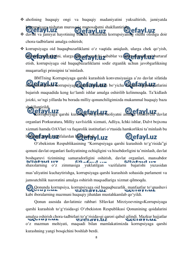  
8 
 
 aholining huquqiy ongi va huquqiy madaniyatini yuksaltirish, jamiyatda 
korrupsiyaga nisbatan murosasiz munosabatni shakllantirish; 
 davlat va jamiyat hayotining barcha sohalarida korrupsiyaning oldini olishga doir 
chora-tadbirlarni amalga oshirish; 
 korrupsiyaga oid huquqbuzarliklarni o‘z vaqtida aniqlash, ularga chek qo‘yish, 
ularning oqibatlarini, ularga imkon beruvchi sabablar va shart-sharoitlarni bartaraf 
etish, korrupsiyaga oid huquqbuzarliklarni sodir etganlik uchun javobgarlikning 
muqarrarligi prinsipini ta’minlash. 
BMTning Korrupsiyaga qarshi kurashish konvensiyasiga a’zo davlat sifatida 
mamlakatimizda korrupsiyaga qarshi kurashish bo‘yicha xalqaro majburiyatlarini 
bajarish maqsadida keng ko‘lamli ishlar amalga oshirilib kelinmoqda. Ta’kidlash 
joizki, so‘ngi yillarda bu borada milliy qonunchiligimizda mukammal huquqiy baza 
shakllantirildi. 
Korrupsiyaga qarshi kurashish bo‘yicha faoliyatni amalga oshiruvchi davlat 
organlari Porkuratura, Milliy xavfsizlik xizmati, Adliya, Ichki ishlar, Dalvt bojxona 
xizmati hamda OAVlari va fuqarolik institutlari o‘rtasida hamkorlikni ta’minlash bu 
boradagi asosiy vazifalardan hisoblanadi. 
O‘zbekiston Respublikasining “Korrupsiyaga qarshi kurashish to‘g‘risida”gi 
qonuni davlat organlari faoliyatining ochiqligini va hisobdorligini ta’minlash, davlat 
boshqaruvi tizimining samaradorligini oshirish, davlat organlari, mansabdor 
shaxslarning 
o‘z 
zimmasiga 
yuklatilgan 
vazifalarni 
bajarishi 
yuzasidan 
mas’uliyatini kuchaytirishga, korrupsiyaga qarshi kurashish sohasida parlament va 
jamoatchilik nazoratini amalga oshirish maqsadlariga xizmat qilmoqda.  
Qonunda korrupsiya, korrupsiyaga oid huquqbuzarlik, manfaatlar to‘qnashuvi 
kabi iboralarning mazmuni huquqiy jihatdan mustahkamlab qo‘yildi.  
Qonun asosida davlatimiz rahbari SHavkat Mirziyoevning«Korrupsiyaga 
qarshi kurashish to‘g‘risida»gi O‘zbekiston Respublikasi Qonunining qoidalarini 
amalga oshirish chora-tadbirlari to‘g‘risida»gi qarori qabul qilindi. Mazkur hujjatlar 
o‘z mazmun mohiyati, maqsadi bilan mamlakatimizda korrupsiyaga qarshi 
kurashning yangi bosqichini boshlab berdi. 
