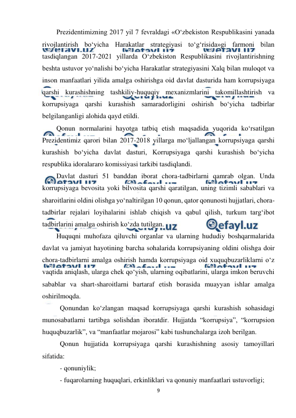  
9 
 
Prezidentimizning 2017 yil 7 fevraldagi «O‘zbekiston Respublikasini yanada 
rivojlantirish bo‘yicha Harakatlar strategiyasi to‘g‘risida»gi farmoni bilan 
tasdiqlangan 2017-2021 yillarda O‘zbekiston Respublikasini rivojlantirishning 
beshta ustuvor yo‘nalishi bo‘yicha Harakatlar strategiyasini Xalq bilan muloqot va 
inson manfaatlari yilida amalga oshirishga oid davlat dasturida ham korrupsiyaga 
qarshi kurashishning tashkiliy-huquqiy mexanizmlarini takomillashtirish va 
korrupsiyaga qarshi kurashish samaradorligini oshirish bo‘yicha tadbirlar 
belgilanganligi alohida qayd etildi.  
Qonun normalarini hayotga tatbiq etish maqsadida yuqorida ko‘rsatilgan 
Prezidentimiz qarori bilan 2017-2018 yillarga mo‘ljallangan korrupsiyaga qarshi 
kurashish bo‘yicha davlat dasturi, Korrupsiyaga qarshi kurashish bo‘yicha 
respublika idoralararo komissiyasi tarkibi tasdiqlandi.  
Davlat dasturi 51 banddan iborat chora-tadbirlarni qamrab olgan. Unda 
korrupsiyaga bevosita yoki bilvosita qarshi qaratilgan, uning tizimli sabablari va 
sharoitlarini oldini olishga yo‘naltirilgan 10 qonun, qator qonunosti hujjatlari, chora-
tadbirlar rejalari loyihalarini ishlab chiqish va qabul qilish, turkum targ‘ibot 
tadbirlarini amalga oshirish ko‘zda tutilgan.  
Huquqni muhofaza qiluvchi organlar va ularning hududiy boshqarmalarida 
davlat va jamiyat hayotining barcha sohalarida korrupsiyaning oldini olishga doir 
chora-tadbirlarni amalga oshirish hamda korrupsiyaga oid xuquqbuzarliklarni o‘z 
vaqtida aniqlash, ularga chek qo‘yish, ularning oqibatlarini, ularga imkon beruvchi 
sabablar va shart-sharoitlarni bartaraf etish borasida muayyan ishlar amalga 
oshirilmoqda.  
Qonundan ko‘zlangan maqsad korrupsiyaga qarshi kurashish sohasidagi 
munosabatlarni tartibga solishdan iboratdir. Hujjatda “korrupsiya”, “korrupsion 
huquqbuzarlik”, va “manfaatlar mojarosi” kabi tushunchalarga izoh berilgan. 
Qonun hujjatida korrupsiyaga qarshi kurashishning asosiy tamoyillari 
sifatida: 
- qonuniylik; 
- fuqarolarning huquqlari, erkinliklari va qonuniy manfaatlari ustuvorligi; 
