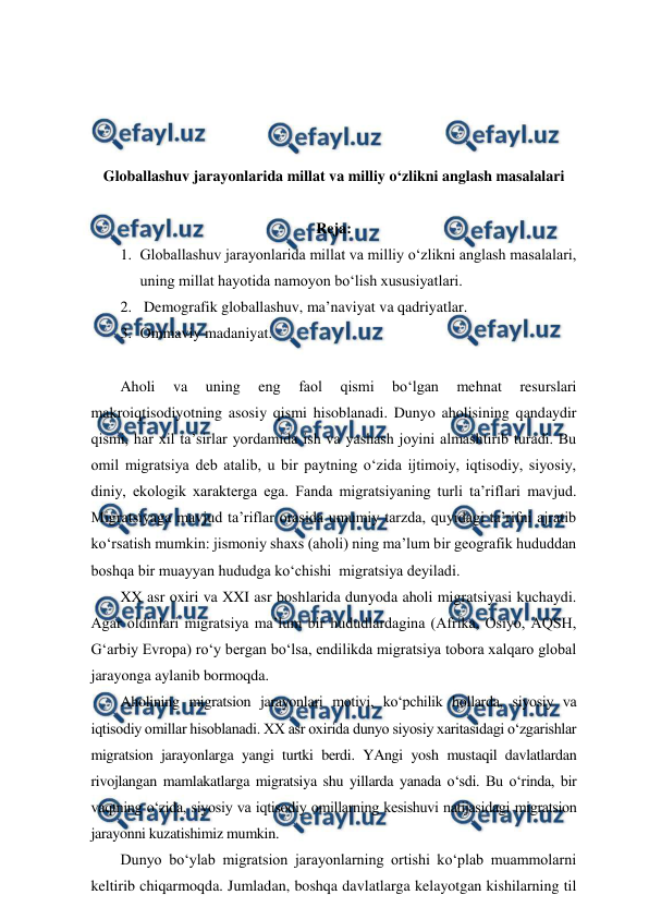  
 
 
 
 
 
Globallashuv jarayonlarida millat va milliy o‘zlikni anglash masalalari 
 
Reja: 
1. Globallashuv jarayonlarida millat va milliy o‘zlikni anglash masalalari, 
uning millat hayotida namoyon bo‘lish xususiyatlari. 
2.  Demografik globallashuv, ma’naviyat va qadriyatlar.  
3. Ommaviy madaniyat. 
 
Aholi 
va 
uning 
eng 
faol 
qismi 
bo‘lgan 
mehnat 
resurslari 
makroiqtisodiyotning asosiy qismi hisoblanadi. Dunyo aholisining qandaydir 
qismi, har xil ta’sirlar yordamida ish va yashash joyini almashtirib turadi. Bu 
omil migratsiya deb atalib, u bir paytning o‘zida ijtimoiy, iqtisodiy, siyosiy, 
diniy, ekologik xarakterga ega. Fanda migratsiyaning turli ta’riflari mavjud. 
Migratsiyaga mavjud ta’riflar orasida umumiy tarzda, quyidagi ta’rifni ajratib 
ko‘rsatish mumkin: jismoniy shaxs (aholi) ning ma’lum bir geografik hududdan 
boshqa bir muayyan hududga ko‘chishi  migratsiya deyiladi.  
XX asr oxiri va XXI asr boshlarida dunyoda aholi migratsiyasi kuchaydi. 
Agar oldinlari migratsiya ma’lum bir hududlardagina (Afrika, Osiyo, AQSH, 
G‘arbiy Evropa) ro‘y bergan bo‘lsa, endilikda migratsiya tobora xalqaro global 
jarayonga aylanib bormoqda.  
Aholining migratsion jarayonlari motivi, ko‘pchilik hollarda, siyosiy va 
iqtisodiy omillar hisoblanadi. XX asr oxirida dunyo siyosiy xaritasidagi o‘zgarishlar  
migratsion jarayonlarga yangi turtki berdi. YAngi yosh mustaqil davlatlardan 
rivojlangan mamlakatlarga migratsiya shu yillarda yanada o‘sdi. Bu o‘rinda, bir 
vaqtning o‘zida, siyosiy va iqtisodiy omillarning kesishuvi natijasidagi migratsion 
jarayonni kuzatishimiz mumkin.  
Dunyo bo‘ylab migratsion jarayonlarning ortishi ko‘plab muammolarni 
keltirib chiqarmoqda. Jumladan, boshqa davlatlarga kelayotgan kishilarning til 
