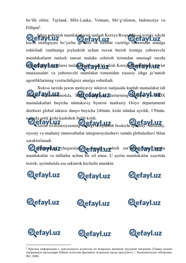  
 
bo‘lib oltita: Tayland, SHri-Lanka, Vetnam, Mo‘g‘uliston, Indoneziya va 
Fillipin6.  
Ishga yuborish mamlakatlarini tanlash Koreya Respublikasi xorijiy ishchi 
kuchi strategiyasi bo‘yicha qo‘mita va mehnat vazirligi tomonidan amalga 
oshiriladi (mehnatga joylashish uchun ruxsat berish tizmiga yuboruvchi 
mamlakatlarni tanlash sanoat malaka oshirish tizimidan mustaqil tarzda 
o‘tkaziladi). Ishchilarni tanlab olish va taklif qilish Koreya Respublikasi davlat 
muassasalari va yuboruvchi mamlakat tomonidan xususiy ishga jo‘natish 
agentliklarining vositachiligisiz amalga oshiriladi.  
Xulosa tarzida jaxon moliyaviy inkirozi natijasida kuplab mamalakat ish 
urinlari kiskartirilmokda. BMT tarakkiyot dasturining Evropa va MDX 
mamalakatlari buyicha mintakaviy byurosi markaziy Osiyo departamenti 
direktori global inkiroz dunyo buyicha 240mln. kishi ishidan ayrildi, 170mln. 
nafarda ortik kishi kashshok bulib koldi.  
Jaxon sivilizatsiyasining xozirgi rivojlanish boskichi ijtimoiy –iktisodiy, 
siyosiy va madaniy munosabatlar integratsiyalashuvi xamda globalashuvi bilan 
xarakterlanadi. 
Zamondagi chegaralari va amalga oshish sur’atlari xam barcha 
mamlakatlar va millatlar uchun bir xil emas. U ayrim mamlakatlar xayotida 
tezrok, ayrimlarida esa sekinrok kechishi mumkin. 
 
                                          
 
6 Краткая информация о деятельности агентства по вопросам внешней трудовой миграции (Ташқи меҳнат 
миграцияси масалалари бўйича агентлик фаолияти тўғрисида қисқа маълумот) // Экономическое обозрение, 
№2, 2006. 
