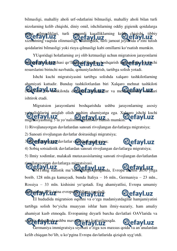  
 
bilmasligi, mahalliy aholi urf-odatlarini bilmasligi, mahalliy aholi bilan turli 
nizolarning kelib chiqishi, diniy omil, ishchilarning oddiy gigienik qoidalarga 
rioya qilmasliklari, turli yuqumli kasalliklarning kelib chiqishi, tibbiy 
xizmatning vaqtida olinmasligi, shuningdek, turli jamoat joylarida o‘zini tutish 
qoidalarini bilmasligi yoki rioya qilmasligi kabi omillarni ko‘rsatish mumkin.  
YUqoridagi holatlarning avj olib ketmasligi uchun migratsion jarayonlarni 
boshqarish tushunchasi qo‘llaniladi. Bunday boshqarish tagzamirida, ish kuchi 
resurslarini birinchi navbatda, qonuniylashtirish, tartibga solish yotadi. 
Ishchi kuchi migratsiyasini tartibga solishda xalqaro tashkilotlarning 
ahamiyati kattadir. Bunday tashkilotlardan biri Xalqaro mehnat tashkiloti 
(XMT)dir, bu tashkilotda davlatlar, tadbirkorlar va mehnatkashlar vakillari 
ishtirok etadi.  
Migratsion jarayonlarni boshqarishda ushbu jarayonlarning asosiy 
yo‘nalishlarini aniqlab olish muhim ahamiyatga ega. Xalqaro ishchi kuchi 
migratsiyasining 5 ta yo‘nalishini ajratib ko‘rsatish mumkin: 
1) Rivojlanayotgan davlatlardan sanoati rivojlangan davlatlarga migratsiya; 
2) Sanoati rivojlangan davlatlar doirasidagi migratsiya; 
3) Rivojlanayotgan davlatlar orasidagi migratsiya; 
4) Sobiq sotsialistik davlatlardan sanoati rivojlangan davlatlarga migratsiya; 
5) Ilmiy xodimlar, malakali mutaxassislarning sanoati rivojlangan davlatlardan 
rivojlanayotgan davlatlarga migratsiyasi. 
BMTning statistik ma’lumotlariga qaraganda, Evropa aholisi 2050 yilga 
borib, 128 mln.ga kamayadi, bunda Italiya – 16 mln., Germaniya – 23 mln., 
Rossiya – 33 mln. kishisini yo‘qotadi. Eng ahamiyatlisi, Evropa umumiy 
aholisining 10% igina evropalik ildizga taqaladi. 
EI hududida migratsion oqimni va o‘zga madaniyatdagilar hamjamiyatini 
tartibga solish bo‘yicha muayyan ishlar ham ilmiy-nazariy, ham amaliy 
ahamiyat kasb etmoqda. Evropaning deyarli barcha davlatlari OAVlarida va 
siyosiy debatlarda ushbu mavzu tez-tez ko‘tarilmoqda.   
Germaniya immigratsiya siyosati o‘ziga xos maxsus qoida va an’analardan 
kelib chiqqan bo‘lib, u ko‘pgina Evropa davlatlarida qiziqish uyg‘otdi.  
