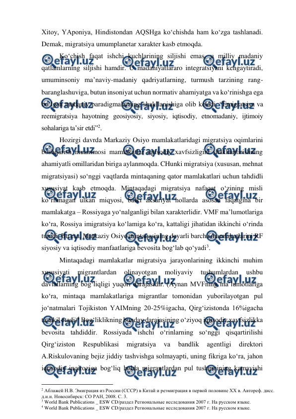  
 
Xitoy, YAponiya, Hindistondan AQSHga ko‘chishda ham ko‘zga tashlanadi. 
Demak, migratsiya umumplanetar xarakter kasb etmoqda. 
Ko‘chish faqat ishchi kuchlarining siljishi emas, u milliy madaniy 
qatlamlarning siljishi hamdir. U madaniyatlararo integratsiyani kengaytiradi, 
umuminsoniy ma’naviy-madaniy qadriyatlarning, turmush tarzining rang-
baranglashuviga, butun insoniyat uchun normativ ahamiyatga va ko‘rinishga ega 
bo‘lgan madaniy paradigmalarning shakllanishiga olib keladi. “Emigratsiya va 
reemigratsiya hayotning geosiyosiy, siyosiy, iqtisodiy, etnomadaniy, ijtimoiy 
sohalariga ta’sir etdi”2.  
Hozirgi davrda Markaziy Osiyo mamlakatlaridagi migratsiya oqimlarini 
boshqarish muammosi mamlakatlar iqtisodiy xavfsizligini shakllantirishning 
ahamiyatli omillaridan biriga aylanmoqda. CHunki migratsiya (xususan, mehnat 
migratsiyasi) so‘nggi vaqtlarda mintaqaning qator mamlakatlari uchun tahdidli 
xususiyat kasb etmoqda. Mintaqadagi migratsiya nafaqat o‘zining misli 
ko‘rilmagan ulkan miqyosi, balki aksariyat hollarda asosan faqatgina bir 
mamlakatga – Rossiyaga yo‘nalganligi bilan xarakterlidir. VMF ma’lumotlariga 
ko‘ra, Rossiya imigratsiya ko‘lamiga ko‘ra, kattaligi jihatidan ikkinchi o‘rinda 
turadi. Bu esa, Markaziy Osiyo mintaqasining deyarli barcha mamlakatlarini RF 
siyosiy va iqtisodiy manfaatlariga bevosita bog‘lab qo‘yadi3.  
Mintaqadagi mamlakatlar migratsiya jarayonlarining ikkinchi muhim 
xususiyati 
migrantlardan 
olinayotgan 
moliyaviy 
tushumlardan 
ushbu 
davlatlarning bog‘liqligi yuqori darajasidir. (Aynan MVFning ma’lumotlariga 
ko‘ra, mintaqa mamlakatlariga migrantlar tomonidan yuborilayotgan pul 
jo‘natmalari Tojikiston YAIMning 20-25%igacha, Qirg‘izistonda 16%igacha 
tashkil etadi)4 Bog‘liklikning bunday darajasining o‘ziyoq iqtisodiy xavfsizlikka 
bevosita tahdiddir. Rossiyada ishchi o‘rinlarning so‘nggi qisqartirilishi 
Qirg‘iziston 
Respublikasi 
migratsiya 
va 
bandlik 
agentligi 
direktori 
A.Riskulovaning bejiz jiddiy tashvishga solmayapti, uning fikriga ko‘ra, jahon 
iqtisodiy inqiroziga bog‘liq holda migrantlardan pul tushumining kamayishi 
                                          
 
2 Аблажей Н.В. Эмиграция из России (СССР) в Китай и реэмиграция в первой половине ХХ в. Автореф. дисс. 
д.и.н. Новосибирск: СО РАН, 2008. С. 3.  
3 World Bank Publications _ ESW CD/раздел Региональные исследования 2007 г. На русском языке. 
4 World Bank Publications _ ESW CD/раздел Региональные исследования 2007 г. На русском языке. 
