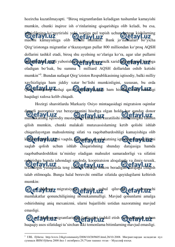  
 
hozircha kuzatilmayapti. “Biroq migrantlardan keladigan tushumlar kamayishi 
mumkin, chunki inqiroz ish o‘rinlarining qisqarishiga olib keladi, bu esa, 
ishsizlikning ko‘paytirishi yoki xorijga pul topish uchun ketgan kishilarning 
maoshi kamayishiga olib kelishi mumkin. Bank jo‘natmalari bo‘yicha 
Qirg‘izistonga migrantlar o‘tkazayotgan pullar 800 milliondan ko‘proq AQSH 
dollarini tashkil etadi, biroq shu ayolning so‘zlariga ko‘ra, agar ular pullarni 
qarindoshlari orqali yuborishni yoki ko‘chmas mulk xarid qilayotganini hisobga 
oladigan bo‘lsak, bu summa 1 milliard AQSH dollaridan oshib ketishi 
mumkin”5. Bundan nafaqat Qirg‘iziston Respublikasining iqtisodiy, balki milliy 
xavfsizligiga ham jiddiy xatar bo‘lishi mumkinligini, xususan, bu erda 
Qirg‘izistonning tashqi qarzi sezilarli ekanini ham hisobga olish zarurligi 
haqidagi xulosa kelib chiqadi. 
Hozirgi sharoitlarda Markaziy Osiyo mintaqasidagi migratsion oqimlar 
deyarli nazoratsiz yuz berayotganini hisobga olgan holda har qanday donor 
mamlakatning iqtisodiy mustaqilligi kamayishi kuzatilishi mumkinligini tahmin 
qilish mumkin, chunki malakali mutaxassislarning ketib qolishi ishlab 
chiqarilayotgan mahsulotning sifati va raqobatbardoshligi kamayishiga olib 
kelishi mumkin. Ayni vaqtda, har qanday mamlakatning iqtisodiy mustaqilligini 
saqlab qolish uchun ishlab chiqarishning shunday darajasiga hamda 
raqobatbardoshlikni ta’minlay oladigan mahsulot samaradorligi va sifatini 
oshirishga hamda jahondagi savdoda, koopiratsion aloqalarda va ilmiy-texnik, 
texnologik yutuqlarda teng ishtirok etishga imkon beradigan darajaga chiqish 
talab etilmoqda. Bunga halal beruvchi omillar sifatida quyidagilarni keltirish 
mumkin:   
 Mehnat migratsiyasi sohasida qabul qiluvchi va yuboruvchi 
mamlakatlar qonunchiligining nomukammalligi. Mavjud qonunlarni amalga 
oshirishning aniq mexanizmi, ularni bajarilishi ustidan nazoratning mavjud 
emasligi. 
 Mehnat migrantlarining faoliyatini tashkil etish va boshqarish uchun 
huquqiy asos sifatidagi ta’sirchan ikki tomonlama bitimlarning mavjud emasligi. 
                                          
 
5 URL бўйича: http:/www.24kg/community/2008/10/28/9605.html,28/10-2008. Mигрантлардан келадиган пул 
суммаси ЯИМ бўйича 2008 йил 1 октябрига 29,7%ни ташкил этган – Муаллиф изоҳи. 

