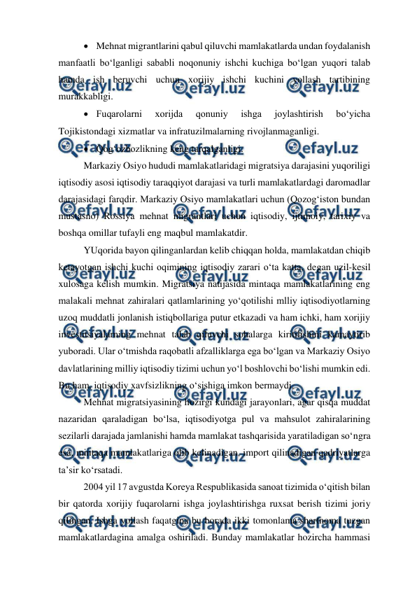  
 
 Mehnat migrantlarini qabul qiluvchi mamlakatlarda undan foydalanish 
manfaatli bo‘lganligi sababli noqonuniy ishchi kuchiga bo‘lgan yuqori talab 
hamda ish beruvchi uchun xorijiy ishchi kuchini yollash tartibining 
murakkabligi. 
 Fuqarolarni 
xorijda 
qonuniy 
ishga 
joylashtirish 
bo‘yicha 
Tojikistondagi xizmatlar va infratuzilmalarning rivojlanmaganligi. 
 Qog‘ozbozlikning keng tarqalganligi. 
Markaziy Osiyo hududi mamlakatlaridagi migratsiya darajasini yuqoriligi 
iqtisodiy asosi iqtisodiy taraqqiyot darajasi va turli mamlakatlardagi daromadlar 
darajasidagi farqdir. Markaziy Osiyo mamlakatlari uchun (Qozog‘iston bundan 
mustasno) Rossiya mehnat migrantlari uchun iqtisodiy, ijtimoiy, tarixiy va 
boshqa omillar tufayli eng maqbul mamlakatdir.  
YUqorida bayon qilinganlardan kelib chiqqan holda, mamlakatdan chiqib 
ketayotgan ishchi kuchi oqimining iqtisodiy zarari o‘ta katta, degan uzil-kesil 
xulosaga kelish mumkin. Migratsiya natijasida mintaqa mamlakatlarining eng 
malakali mehnat zahiralari qatlamlarining yo‘qotilishi mlliy iqtisodiyotlarning 
uzoq muddatli jonlanish istiqbollariga putur etkazadi va ham ichki, ham xorijiy 
investitsiyalarning mehnat talab qiluvchi sohalarga kiritilishini kamaytirib 
yuboradi. Ular o‘tmishda raqobatli afzalliklarga ega bo‘lgan va Markaziy Osiyo 
davlatlarining milliy iqtisodiy tizimi uchun yo‘l boshlovchi bo‘lishi mumkin edi. 
Bu ham, iqtisodiy xavfsizlikning o‘sishiga imkon bermaydi. 
Mehnat migratsiyasining hozirgi kundagi jarayonlari, agar qisqa muddat 
nazaridan qaraladigan bo‘lsa, iqtisodiyotga pul va mahsulot zahiralarining 
sezilarli darajada jamlanishi hamda mamlakat tashqarisida yaratiladigan so‘ngra 
esa, mintaqa mamlakatlariga olib kelinadigan, import qilinadigan qadriyatlarga 
ta’sir ko‘rsatadi. 
2004 yil 17 avgustda Koreya Respublikasida sanoat tizimida o‘qitish bilan 
bir qatorda xorijiy fuqarolarni ishga joylashtirishga ruxsat berish tizimi joriy 
qilingan. Ishga yollash faqatgina bu borada ikki tomonlama shartnoma tuzgan 
mamlakatlardagina amalga oshiriladi. Bunday mamlakatlar hozircha hammasi 
