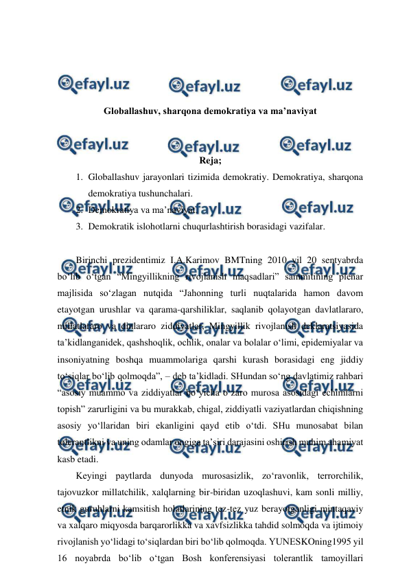  
 
 
 
 
 
Globallashuv, sharqona demokratiya va ma’naviyat 
 
 
Reja; 
1. Globallashuv jarayonlari tizimida demokratiy. Demokratiya, sharqona 
demokratiya tushunchalari.  
2. Demokratiya va ma’naviyat.  
3. Demokratik islohotlarni chuqurlashtirish borasidagi vazifalar.  
 
Birinchi prezidentimiz I.A.Karimov BMTning 2010 yil 20 sentyabrda 
bo‘lib o‘tgan “Mingyillikning rivojlanish maqsadlari” sammitining plenar 
majlisida so‘zlagan nutqida “Jahonning turli nuqtalarida hamon davom 
etayotgan urushlar va qarama-qarshiliklar, saqlanib qolayotgan davlatlararo, 
millatlararo va dinlararo ziddiyatlar, Mingyillik rivojlanish deklaratsiyasida 
ta’kidlanganidek, qashshoqlik, ochlik, onalar va bolalar o‘limi, epidemiyalar va 
insoniyatning boshqa muammolariga qarshi kurash borasidagi eng jiddiy 
to‘siqlar bo‘lib qolmoqda”, – deb ta’kidladi. SHundan so‘ng davlatimiz rahbari 
“asosiy muammo va ziddiyatlar bo‘yicha o‘zaro murosa asosidagi echimlarni 
topish” zarurligini va bu murakkab, chigal, ziddiyatli vaziyatlardan chiqishning 
asosiy yo‘llaridan biri ekanligini qayd etib o‘tdi. SHu munosabat bilan 
tolerantlikni va uning odamlar ongiga ta’siri darajasini oshirish muhim ahamiyat 
kasb etadi. 
Keyingi paytlarda dunyoda murosasizlik, zo‘ravonlik, terrorchilik, 
tajovuzkor millatchilik, xalqlarning bir-biridan uzoqlashuvi, kam sonli milliy, 
etnik guruhlarni kamsitish holatlarining tez-tez yuz berayotganligi mintaqaviy 
va xalqaro miqyosda barqarorlikka va xavfsizlikka tahdid solmoqda va ijtimoiy 
rivojlanish yo‘lidagi to‘siqlardan biri bo‘lib qolmoqda. YUNESKOning1995 yil 
16 noyabrda bo‘lib o‘tgan Bosh konferensiyasi tolerantlik tamoyillari 
