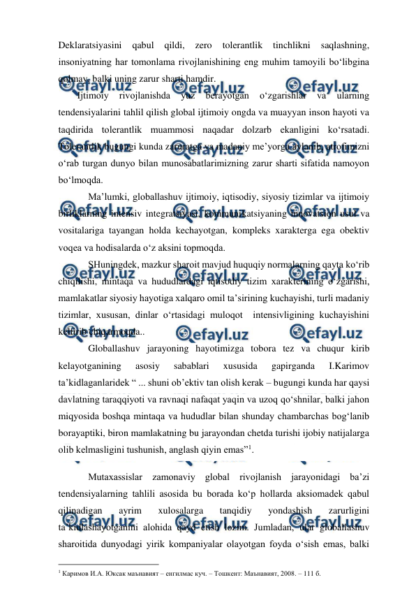  
 
Deklaratsiyasini 
qabul 
qildi, 
zero 
tolerantlik 
tinchlikni 
saqlashning, 
insoniyatning har tomonlama rivojlanishining eng muhim tamoyili bo‘libgina 
qolmay, balki uning zarur sharti hamdir. 
Ijtimoiy 
rivojlanishda 
yuz 
berayotgan 
o‘zgarishlar 
va 
ularning 
tendensiyalarini tahlil qilish global ijtimoiy ongda va muayyan inson hayoti va 
taqdirida tolerantlik muammosi naqadar dolzarb ekanligini ko‘rsatadi. 
Tolerantlik bugungi kunda zaruratga va madaniy me’yorga aylanib, atrofimizni 
o‘rab turgan dunyo bilan munosabatlarimizning zarur sharti sifatida namoyon 
bo‘lmoqda. 
Ma’lumki, globallashuv ijtimoiy, iqtisodiy, siyosiy tizimlar va ijtimoiy 
birliklarning intensiv integratsiyasi, kommunikatsiyaning innovatsion usul va 
vositalariga tayangan holda kechayotgan, kompleks xarakterga ega obektiv 
voqea va hodisalarda o‘z aksini topmoqda. 
SHuningdek, mazkur sharoit mavjud huquqiy normalarning qayta ko‘rib 
chiqilishi, mintaqa va hududlardagi iqtisodiy tizim xarakterining o‘zgarishi, 
mamlakatlar siyosiy hayotiga xalqaro omil ta’sirining kuchayishi, turli madaniy 
tizimlar, xususan, dinlar o‘rtasidagi muloqot  intensivligining kuchayishini 
keltirib chiqarmoqda.. 
Globallashuv jarayoning hayotimizga tobora tez va chuqur kirib 
kelayotganining 
asosiy 
sabablari 
xususida 
gapirganda 
I.Karimov 
ta’kidlaganlaridek “ ... shuni ob’ektiv tan olish kerak – bugungi kunda har qaysi 
davlatning taraqqiyoti va ravnaqi nafaqat yaqin va uzoq qo‘shnilar, balki jahon 
miqyosida boshqa mintaqa va hududlar bilan shunday chambarchas bog‘lanib 
borayaptiki, biron mamlakatning bu jarayondan chetda turishi ijobiy natijalarga 
olib kelmasligini tushunish, anglash qiyin emas”1. 
Mutaxassislar zamonaviy global rivojlanish jarayonidagi ba’zi 
tendensiyalarning tahlili asosida bu borada ko‘p hollarda aksiomadek qabul 
qilinadigan 
ayrim 
xulosalarga 
tanqidiy 
yondashish 
zarurligini 
ta’kidlashayotganini alohida qayd etish lozim. Jumladan, ular globallashuv 
sharoitida dunyodagi yirik kompaniyalar olayotgan foyda o‘sish emas, balki 
                                          
 
1 Каримов И.А. Юксак маънавият – енгилмас куч. – Тошкент: Маънавият, 2008. – 111 б. 
