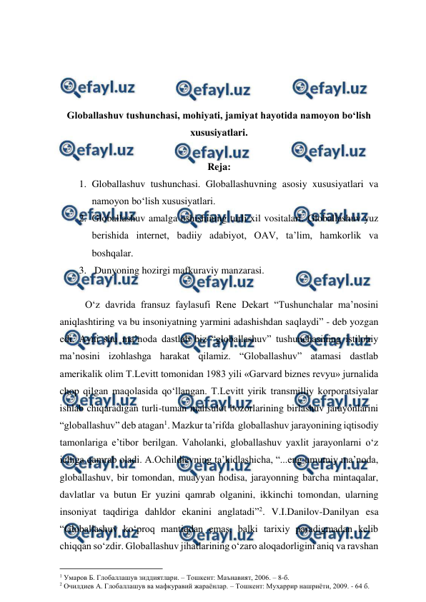  
 
 
 
 
 
Globallashuv tushunchasi, mohiyati, jamiyat hayotida namoyon bo‘lish 
xususiyatlari. 
 
Reja: 
1. Globallashuv tushunchasi. Globallashuvning asosiy xususiyatlari va 
namoyon bo‘lish xususiyatlari.  
2. Globallashuv amalga oshishining turli xil vositalari. Globallashuv yuz 
berishida internet, badiiy adabiyot, OAV, ta’lim, hamkorlik va 
boshqalar. 
3.  Dunyoning hozirgi mafkuraviy manzarasi. 
 
O‘z davrida fransuz faylasufi Rene Dekart “Tushunchalar ma’nosini 
aniqlashtiring va bu insoniyatning yarmini adashishdan saqlaydi” - deb yozgan 
edi. Ayni shu ma’noda dastlab biz “globallashuv” tushunchasining istilohiy 
ma’nosini izohlashga harakat qilamiz. “Globallashuv” atamasi dastlab 
amerikalik olim T.Levitt tomonidan 1983 yili «Garvard biznes revyu» jurnalida 
chop qilgan maqolasida qo‘llangan. T.Levitt yirik transmilliy korporatsiyalar 
ishlab chiqaradigan turli-tuman mahsulot bozorlarining birlashuv jarayonlarini 
“globallashuv” deb atagan1. Mazkur ta’rifda  globallashuv jarayonining iqtisodiy 
tamonlariga e’tibor berilgan. Vaholanki, globallashuv yaxlit jarayonlarni o‘z 
ichiga qamrab oladi. A.Ochildievning ta’kidlashicha, “...eng umumiy ma’noda, 
globallashuv, bir tomondan, muayyan hodisa, jarayonning barcha mintaqalar, 
davlatlar va butun Er yuzini qamrab olganini, ikkinchi tomondan, ularning 
insoniyat taqdiriga dahldor ekanini anglatadi”2. V.I.Danilov-Danilyan esa 
“Globallashuv ko‘proq mantiqdan emas, balki tarixiy paradigmadan kelib 
chiqqan so‘zdir. Globallashuv jihatlarining o‘zaro aloqadorligini aniq va ravshan 
                                          
 
1 Умаров Б. Глобаллашув зиддиятлари. – Тошкент: Маънавият, 2006. – 8-б. 
2 Очилдиев А. Глобаллашув ва мафкуравий жараёнлар. – Тошкент: Муҳаррир нашриёти, 2009. - 64 б. 
