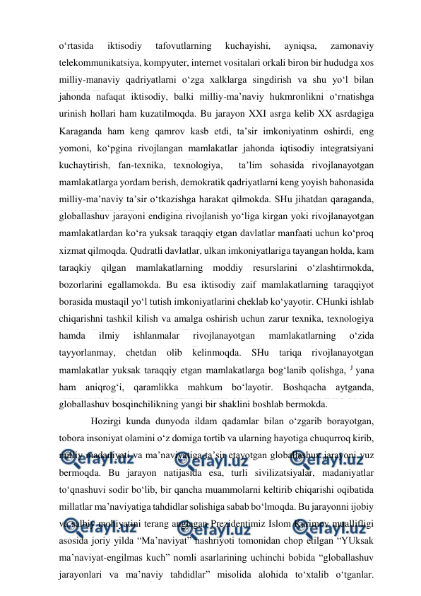  
 
o‘rtasida 
iktisodiy 
tafovutlarning 
kuchayishi, 
ayniqsa, 
zamonaviy 
telekommunikatsiya, kompyuter, internet vositalari orkali biron bir hududga xos 
milliy-manaviy qadriyatlarni o‘zga xalklarga singdirish va shu yo‘l bilan 
jahonda nafaqat iktisodiy, balki milliy-ma’naviy hukmronlikni o‘rnatishga 
urinish hollari ham kuzatilmoqda. Bu jarayon XXI asrga kelib XX asrdagiga 
Karaganda ham keng qamrov kasb etdi, ta’sir imkoniyatinm oshirdi, eng 
yomoni, ko‘pgina rivojlangan mamlakatlar jahonda iqtisodiy integratsiyani 
kuchaytirish, fan-texnika, texnologiya,  ta’lim sohasida rivojlanayotgan 
mamlakatlarga yordam berish, demokratik qadriyatlarni keng yoyish bahonasida 
milliy-ma’naviy ta’sir o‘tkazishga harakat qilmokda. SHu jihatdan qaraganda, 
globallashuv jarayoni endigina rivojlanish yo‘liga kirgan yoki rivojlanayotgan 
mamlakatlardan ko‘ra yuksak taraqqiy etgan davlatlar manfaati uchun ko‘proq 
xizmat qilmoqda. Qudratli davlatlar, ulkan imkoniyatlariga tayangan holda, kam 
taraqkiy qilgan mamlakatlarning moddiy resurslarini o‘zlashtirmokda, 
bozorlarini egallamokda. Bu esa iktisodiy zaif mamlakatlarning taraqqiyot 
borasida mustaqil yo‘l tutish imkoniyatlarini cheklab ko‘yayotir. CHunki ishlab 
chiqarishni tashkil kilish va amalga oshirish uchun zarur texnika, texnologiya 
hamda 
ilmiy 
ishlanmalar 
rivojlanayotgan 
mamlakatlarning 
o‘zida 
tayyorlanmay, chetdan olib kelinmoqda. SHu tariqa rivojlanayotgan 
mamlakatlar yuksak taraqqiy etgan mamlakatlarga bog‘lanib qolishga, J yana 
ham aniqrog‘i, qaramlikka mahkum bo‘layotir. Boshqacha aytganda, 
globallashuv bosqinchilikning yangi bir shaklini boshlab bermokda. 
Hozirgi kunda dunyoda ildam qadamlar bilan o‘zgarib borayotgan, 
tobora insoniyat olamini o‘z domiga tortib va ularning hayotiga chuqurroq kirib, 
milliy madaniyati va ma’naviyatiga ta’sir etayotgan globallashuv jarayoni yuz 
bermoqda. Bu jarayon natijasida esa, turli sivilizatsiyalar, madaniyatlar 
to‘qnashuvi sodir bo‘lib, bir qancha muammolarni keltirib chiqarishi oqibatida 
millatlar ma’naviyatiga tahdidlar solishiga sabab bo‘lmoqda. Bu jarayonni ijobiy 
va salbiy mohiyatini terang anglagan Prezidentimiz Islom Karimov muallifligi 
asosida joriy yilda “Ma’naviyat” nashriyoti tomonidan chop etilgan “YUksak 
ma’naviyat-engilmas kuch” nomli asarlarining uchinchi bobida “globallashuv 
jarayonlari va ma’naviy tahdidlar” misolida alohida to‘xtalib o‘tganlar. 
