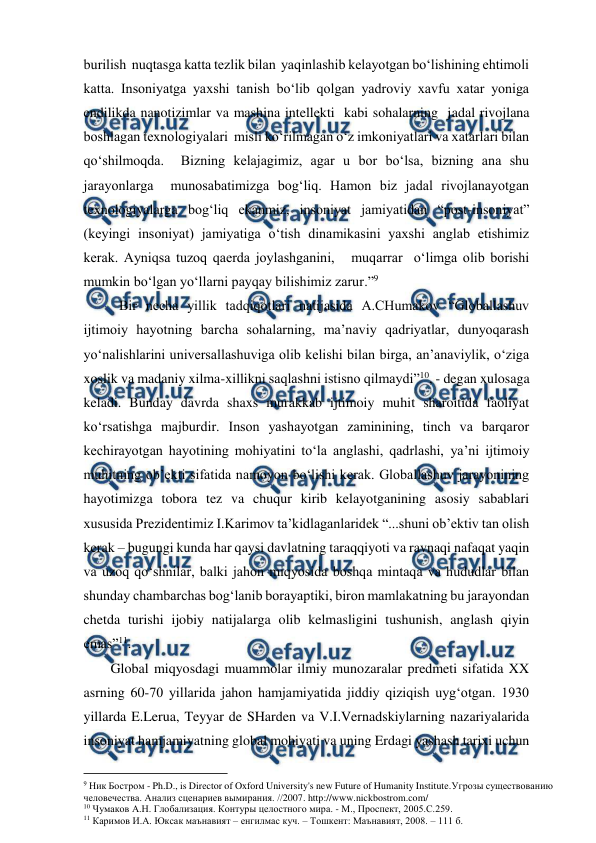  
 
burilish  nuqtasga katta tezlik bilan  yaqinlashib kelayotgan bo‘lishining ehtimoli 
katta. Insoniyatga yaxshi tanish bo‘lib qolgan yadroviy xavfu xatar yoniga 
endilikda nanotizimlar va mashina intellekti  kabi sohalarning  jadal rivojlana 
boshlagan texnologiyalari  misli ko‘rilmagan o‘z imkoniyatlari va xatarlari bilan  
qo‘shilmoqda.  Bizning kelajagimiz, agar u bor bo‘lsa, bizning ana shu 
jarayonlarga  munosabatimizga bog‘liq. Hamon biz jadal rivojlanayotgan 
texnologiyalarga bog‘liq ekanmiz, insoniyat jamiyatidan “post-insoniyat” 
(keyingi insoniyat) jamiyatiga o‘tish dinamikasini yaxshi anglab etishimiz 
kerak. Ayniqsa tuzoq qaerda joylashganini,   muqarrar  o‘limga olib borishi 
mumkin bo‘lgan yo‘llarni payqay bilishimiz zarur.”9  
Bir necha yillik tadqiqotlari natijasida A.CHumakov “Globallashuv 
ijtimoiy hayotning barcha sohalarning, ma’naviy qadriyatlar, dunyoqarash 
yo‘nalishlarini universallashuviga olib kelishi bilan birga, an’anaviylik, o‘ziga 
xoslik va madaniy xilma-xillikni saqlashni istisno qilmaydi”10, - degan xulosaga 
keladi. Bunday davrda shaxs murakkab ijtimoiy muhit sharoitida faoliyat 
ko‘rsatishga majburdir. Inson yashayotgan zaminining, tinch va barqaror 
kechirayotgan hayotining mohiyatini to‘la anglashi, qadrlashi, ya’ni ijtimoiy 
muhitning ob’ekti sifatida namoyon bo‘lishi kerak. Globallashuv jarayonining 
hayotimizga tobora tez va chuqur kirib kelayotganining asosiy sabablari 
xususida Prezidentimiz I.Karimov ta’kidlaganlaridek “...shuni ob’ektiv tan olish 
kerak – bugungi kunda har qaysi davlatning taraqqiyoti va ravnaqi nafaqat yaqin 
va uzoq qo‘shnilar, balki jahon miqyosida boshqa mintaqa va hududlar bilan 
shunday chambarchas bog‘lanib borayaptiki, biron mamlakatning bu jarayondan 
chetda turishi ijobiy natijalarga olib kelmasligini tushunish, anglash qiyin 
emas”11. 
Global miqyosdagi muammolar ilmiy munozaralar predmeti sifatida XX 
asrning 60-70 yillarida jahon hamjamiyatida jiddiy qiziqish uyg‘otgan. 1930 
yillarda E.Lerua, Teyyar de SHarden va V.I.Vernadskiylarning nazariyalarida 
insoniyat hamjamiyatning global mohiyati va uning Erdagi yashash tarixi uchun 
                                          
 
9 Ник Бостром - Ph.D., is Director of Oxford University's new Future of Humanity Institute.Угрозы существованию 
человечества. Анализ сценариев вымирания. //2007. http://www.nickbostrom.com/ 
10 Чумаков А.Н. Глобализация. Контуры целостного мира. - М., Проспект, 2005.С.259. 
11 Каримов И.А. Юксак маънавият – енгилмас куч. – Тошкент: Маънавият, 2008. – 111 б. 
