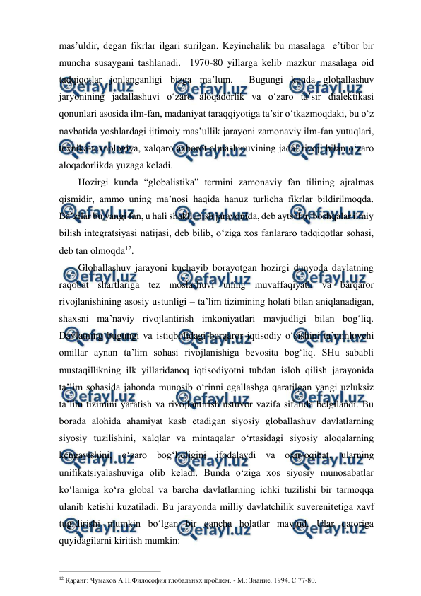  
 
mas’uldir, degan fikrlar ilgari surilgan. Keyinchalik bu masalaga  e’tibor bir 
muncha susaygani tashlanadi.  1970-80 yillarga kelib mazkur masalaga oid 
tadqiqotlar jonlanganligi bizga ma’lum.  Bugungi kunda globallashuv 
jaryonining jadallashuvi o‘zaro aloqadorlik va o‘zaro ta’sir dialektikasi 
qonunlari asosida ilm-fan, madaniyat taraqqiyotiga ta’sir o‘tkazmoqdaki, bu o‘z 
navbatida yoshlardagi ijtimoiy mas’ullik jarayoni zamonaviy ilm-fan yutuqlari, 
texnika-texnologiya, xalqaro axborot almashinuvining jadal rivoji bilan o‘zaro 
aloqadorlikda yuzaga keladi. 
Hozirgi kunda “globalistika” termini zamonaviy fan tilining ajralmas 
qismidir, ammo uning ma’nosi haqida hanuz turlicha fikrlar bildirilmoqda. 
Ba’zilar bu yangi fan, u hali shakllanish jarayonida, deb aytsalar, boshqalar ilmiy 
bilish integratsiyasi natijasi, deb bilib, o‘ziga xos fanlararo tadqiqotlar sohasi, 
deb tan olmoqda12. 
Globallashuv jarayoni kuchayib borayotgan hozirgi dunyoda davlatning 
raqobat shartlariga tez moslashuvi uning muvaffaqiyatli va barqaror 
rivojlanishining asosiy ustunligi – ta’lim tizimining holati bilan aniqlanadigan, 
shaxsni ma’naviy rivojlantirish imkoniyatlari mavjudligi bilan bog‘liq. 
Davlatning bugungi va istiqbolidagi barqaror iqtisodiy o‘sishini ta’minlovchi 
omillar aynan ta’lim sohasi rivojlanishiga bevosita bog‘liq. SHu sababli 
mustaqillikning ilk yillaridanoq iqtisodiyotni tubdan isloh qilish jarayonida 
ta’lim sohasida jahonda munosib o‘rinni egallashga qaratilgan yangi uzluksiz 
ta’lim tizimini yaratish va rivojlantirish ustuvor vazifa sifatida belgilandi. Bu 
borada alohida ahamiyat kasb etadigan siyosiy globallashuv davlatlarning 
siyosiy tuzilishini, xalqlar va mintaqalar o‘rtasidagi siyosiy aloqalarning 
kengayishini, o‘zaro bog‘liqligini ifodalaydi va oxir-oqibat, ularning 
unifikatsiyalashuviga olib keladi. Bunda o‘ziga xos siyosiy munosabatlar 
ko‘lamiga ko‘ra global va barcha davlatlarning ichki tuzilishi bir tarmoqqa 
ulanib ketishi kuzatiladi. Bu jarayonda milliy davlatchilik suverenitetiga xavf 
tug‘dirishi mumkin bo‘lgan bir qancha holatlar mavjud. Ular qatoriga 
quyidagilarni kiritish mumkin: 
                                          
 
12 Қаранг: Чумаков А.Н.Философия глобальнқх проблем. - М.: Знание, 1994. С.77-80. 
