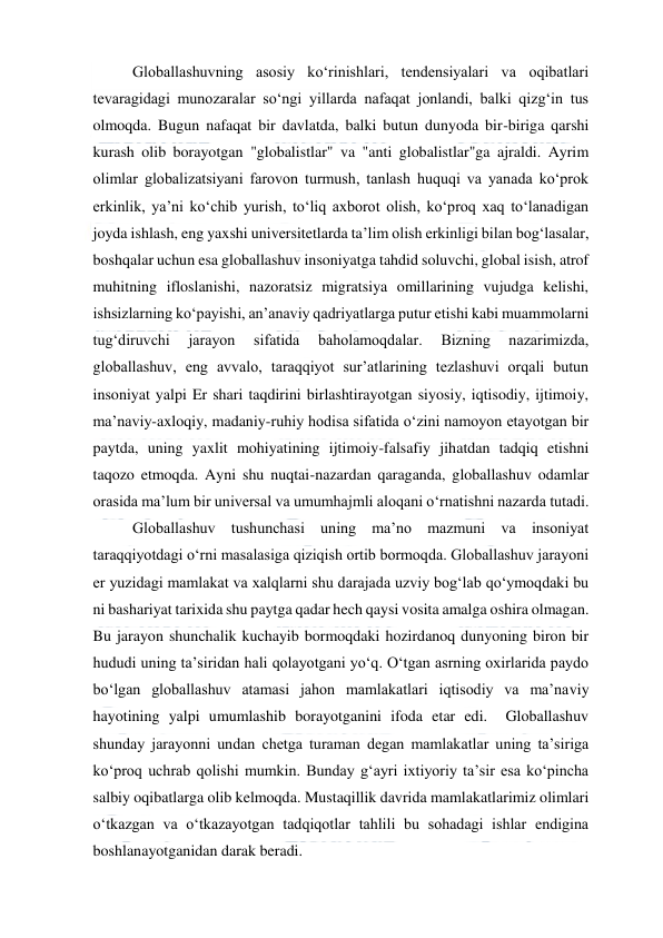  
 
Globallashuvning asosiy ko‘rinishlari, tendensiyalari va oqibatlari 
tevaragidagi munozaralar so‘ngi yillarda nafaqat jonlandi, balki qizg‘in tus 
olmoqda. Bugun nafaqat bir davlatda, balki butun dunyoda bir-biriga qarshi 
kurash olib borayotgan "globalistlar" va "anti globalistlar"ga ajraldi. Ayrim 
olimlar globalizatsiyani farovon turmush, tanlash huquqi va yanada ko‘prok 
erkinlik, ya’ni ko‘chib yurish, to‘liq axborot olish, ko‘proq xaq to‘lanadigan 
joyda ishlash, eng yaxshi universitetlarda ta’lim olish erkinligi bilan bog‘lasalar, 
boshqalar uchun esa globallashuv insoniyatga tahdid soluvchi, global isish, atrof 
muhitning ifloslanishi, nazoratsiz migratsiya omillarining vujudga kelishi, 
ishsizlarning ko‘payishi, an’anaviy qadriyatlarga putur etishi kabi muammolarni 
tug‘diruvchi 
jarayon 
sifatida 
baholamoqdalar. 
Bizning 
nazarimizda, 
globallashuv, eng avvalo, taraqqiyot sur’atlarining tezlashuvi orqali butun 
insoniyat yalpi Er shari taqdirini birlashtirayotgan siyosiy, iqtisodiy, ijtimoiy, 
ma’naviy-axloqiy, madaniy-ruhiy hodisa sifatida o‘zini namoyon etayotgan bir 
paytda, uning yaxlit mohiyatining ijtimoiy-falsafiy jihatdan tadqiq etishni 
taqozo etmoqda. Ayni shu nuqtai-nazardan qaraganda, globallashuv odamlar 
orasida ma’lum bir universal va umumhajmli aloqani o‘rnatishni nazarda tutadi.  
Globallashuv tushunchasi uning ma’no mazmuni va insoniyat 
taraqqiyotdagi o‘rni masalasiga qiziqish ortib bormoqda. Globallashuv jarayoni 
er yuzidagi mamlakat va xalqlarni shu darajada uzviy bog‘lab qo‘ymoqdaki bu 
ni bashariyat tarixida shu paytga qadar hech qaysi vosita amalga oshira olmagan. 
Bu jarayon shunchalik kuchayib bormoqdaki hozirdanoq dunyoning biron bir 
hududi uning ta’siridan hali qolayotgani yo‘q. O‘tgan asrning oxirlarida paydo 
bo‘lgan globallashuv atamasi jahon mamlakatlari iqtisodiy va ma’naviy 
hayotining yalpi umumlashib borayotganini ifoda etar edi.  Globallashuv 
shunday jarayonni undan chetga turaman degan mamlakatlar uning ta’siriga 
ko‘proq uchrab qolishi mumkin. Bunday g‘ayri ixtiyoriy ta’sir esa ko‘pincha 
salbiy oqibatlarga olib kelmoqda. Mustaqillik davrida mamlakatlarimiz olimlari 
o‘tkazgan va o‘tkazayotgan tadqiqotlar tahlili bu sohadagi ishlar endigina 
boshlanayotganidan darak beradi.  
