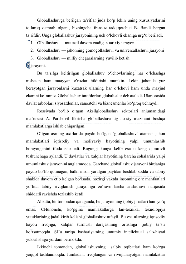  
 
Globallashuvga berilgan ta’riflar juda ko‘p lekin uning xususiyatlarini 
to‘laroq qamrab olgani, bizningcha fransuz tadqiqotchisi B. Bandi bergan 
ta’rifdir. Unga globallashuv jarayonining uch o‘lchovli ekaniga urg‘u beriladi. 
1. Glballashuv — muttasil davom etadigan tarixiy jarayon. 
2. Globallashuv — jahonning gomogollashuvi va universallashuvi jarayoni 
3. Globallashuv — milliy chegaralarning yuvilib ketish 
jarayoni.   
Bu ta’rifga keltirilgan globallashuv o‘lchovlarining har o‘lchashga 
nisbatan ham muayyan e’rozlar bildirishi mumkin. Lekin jahonda yuz 
berayotgan jarayonlarni kuzatsak ularning har o‘lchovi ham unda mavjud 
ekanini ko‘ramiz. Globallashuv tarafdorlari globalistlar deb ataladi. Ular orasida 
davlat arboblari siyosatdonlar, sanoatchi va biznesmenlar ko‘proq uchraydi.  
Rossiyada bo‘lib o‘tgan Aksilgloballashuv sektorlari anjumanidagi 
ma’ruzasi A. Parshovil fikricha globallashuvnnig asosiy mazmuni boshqa 
mamlakatlarga ishlab chiqarilgan. 
O‘tgan asrning oxirlarida paydo bo‘lgan "globallashuv" atamasi jahon 
mamlakatlari 
iqtisodiy 
va 
moliyaviy 
hayotining 
yalpi 
umumlashib 
borayotganini ifoda etar edi. Bugungi kunga kelib esa u keng qamrovli 
tushunchaga aylandi. U davlatlar va xalqlar hayotining barcha sohalarida yalpi 
umumlashuv jarayonini anglatmoqda. Garchand globallashuv jarayoni birdaniga 
paydo bo‘lib qolmagan, balki inson yaralgan paytdan boshlab sodda va tabiiy 
shaklda davom etib kelgan bo‘lsada, hozirgi vaktda insonning o‘z manfaatlari 
yo‘lida tabiiy rivojlanish jarayoniga zo‘ravonlarcha aralashuvi natijasida 
shiddatli ravishda tezlashib ketdi. 
Albatta, bir tomondan qaraganda, bu jarayonning ijobiy jihatlari ham yo‘q 
emas. 
CHunonchi, 
ko‘pgina 
mamlakatlarga 
fan-texnika, 
texnologiya 
yutuklarining jadal kirib kelishi globallashuv tufayli. Bu esa ularning iqtisodiy 
hayoti rivojiga, xalqlar turmush darajasining ortishiga ijobiy ta’sir 
ko‘rsatmoqda. SHu tariqa bashariyatning umumiy intellektual salo-hiyati 
yuksalishiga yordam bermokda. 
Ikkinchi tomondan, globallashuvning  salbiy oqibatlari ham ko‘zga 
yaqqol tashlanmoqda. Jumladan, rivojlangan va rivojlanayotgan mamlakatlar 
