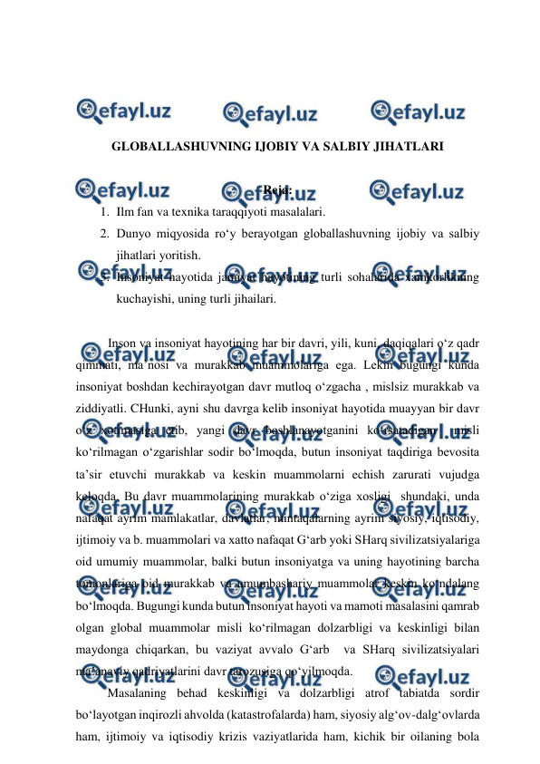  
 
 
 
 
 
GLOBALLASHUVNING IJOBIY VA SALBIY JIHATLARI 
 
Reja: 
1. Ilm fan va texnika taraqqiyoti masalalari.  
2. Dunyo miqyosida ro‘y berayotgan globallashuvning ijobiy va salbiy 
jihatlari yoritish.  
3. Insoniyat hayotida jamiyat hayotining turli sohalarida xamkorlikning 
kuchayishi, uning turli jihailari. 
 
Inson va insoniyat hayotining har bir davri, yili, kuni, daqiqalari o‘z qadr 
qimmati, ma’nosi va murakkab muammolariga ega. Lekin bugungi kunda 
insoniyat boshdan kechirayotgan davr mutloq o‘zgacha , mislsiz murakkab va 
ziddiyatli. CHunki, ayni shu davrga kelib insoniyat hayotida muayyan bir davr 
o‘z xotimasiga etib, yangi davr boshlanayotganini ko‘rsatadigan  misli 
ko‘rilmagan o‘zgarishlar sodir bo‘lmoqda, butun insoniyat taqdiriga bevosita 
ta’sir etuvchi murakkab va keskin muammolarni echish zarurati vujudga 
keloqda. Bu davr muammolarining murakkab o‘ziga xosligi  shundaki, unda 
nafaqat ayrim mamlakatlar, davlatlar, mintaqalarning ayrim siyosiy, iqtisodiy, 
ijtimoiy va b. muammolari va xatto nafaqat G‘arb yoki SHarq sivilizatsiyalariga 
oid umumiy muammolar, balki butun insoniyatga va uning hayotining barcha 
tomonlariga oid murakkab va umumbashariy muammolar keskin ko‘ndalang 
bo‘lmoqda. Bugungi kunda butun insoniyat hayoti va mamoti masalasini qamrab 
olgan global muammolar misli ko‘rilmagan dolzarbligi va keskinligi bilan 
maydonga chiqarkan, bu vaziyat avvalo G‘arb  va SHarq sivilizatsiyalari 
ma’anaviy qadriyatlarini davr tarozusiga qo‘yilmoqda.  
          Masalaning behad keskinligi va dolzarbligi atrof tabiatda sordir 
bo‘layotgan inqirozli ahvolda (katastrofalarda) ham, siyosiy alg‘ov-dalg‘ovlarda 
ham, ijtimoiy va iqtisodiy krizis vaziyatlarida ham, kichik bir oilaning bola 
