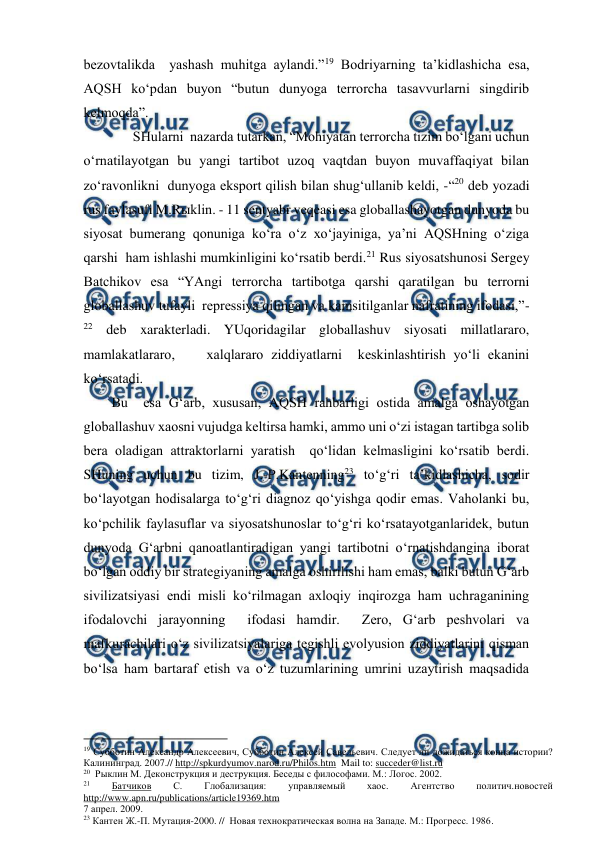  
 
bezovtalikda  yashash muhitga aylandi.”19 Bodriyarning ta’kidlashicha esa, 
AQSH ko‘pdan buyon “butun dunyoga terrorcha tasavvurlarni singdirib 
kelmoqda”. 
         SHularni  nazarda tutarkan, “Mohiyatan terrorcha tizim bo‘lgani uchun 
o‘rnatilayotgan bu yangi tartibot uzoq vaqtdan buyon muvaffaqiyat bilan 
zo‘ravonlikni  dunyoga eksport qilish bilan shug‘ullanib keldi, -“20 deb yozadi 
rus faylasufi M.Rыklin. - 11 sentyabr veqeasi esa globallashayotgan dunyoda bu 
siyosat bumerang qonuniga ko‘ra o‘z xo‘jayiniga, ya’ni AQSHning o‘ziga 
qarshi  ham ishlashi mumkinligini ko‘rsatib berdi.21 Rus siyosatshunosi Sergey 
Batchikov esa “YAngi terrorcha tartibotga qarshi qaratilgan bu terrorni 
globallashuv tufayli  repressiya qilingan va kamsitilganlar nafratining ifodasi,”-
22 deb xarakterladi. YUqoridagilar globallashuv siyosati millatlararo, 
mamlakatlararo,    xalqlararo ziddiyatlarni  keskinlashtirish yo‘li ekanini 
ko‘rsatadi. 
        Bu  esa G‘arb, xususan, AQSH rahbarligi ostida amalga oshayotgan 
globallashuv xaosni vujudga keltirsa hamki, ammo uni o‘zi istagan tartibga solib 
bera oladigan attraktorlarni yaratish  qo‘lidan kelmasligini ko‘rsatib berdi. 
SHuning uchun bu tizim, J.-P.Kantenning23 to‘g‘ri ta’kidlashicha, sodir 
bo‘layotgan hodisalarga to‘g‘ri diagnoz qo‘yishga qodir emas. Vaholanki bu, 
ko‘pchilik faylasuflar va siyosatshunoslar to‘g‘ri ko‘rsatayotganlaridek, butun 
dunyoda G‘arbni qanoatlantiradigan yangi tartibotni o‘rnatishdangina iborat 
bo‘lgan oddiy bir strategiyaning amalga oshirilishi ham emas, balki butun G‘arb 
sivilizatsiyasi endi misli ko‘rilmagan axloqiy inqirozga ham uchraganining  
ifodalovchi jarayonning  ifodasi hamdir.  Zero, G‘arb peshvolari va 
mafkurachilari o‘z sivilizatsiyalariga tegishli evolyusion ziddiyatlarini qisman 
bo‘lsa ham bartaraf etish va o‘z tuzumlarining umrini uzaytirish maqsadida 
                                          
 
19 Субботин Александр Алексеевич, Субботин Алексей Савельевич. Следует ли дожидаться конца истории? 
Калининград. 2007.// http://spkurdyumov.narod.ru/Philos.htm  Mail to: succeder@list.ru  
20  Рыклин М. Деконструкция и деструкция. Беседы с философами. М.: Логос. 2002. 
21 
Батчиков 
С. 
Глобализация: 
управляемый 
хаос. 
Агентство 
политич.новостей 
http://www.apn.ru/publications/article19369.htm 
7 апрел. 2009. 
23 Кантен Ж.-П. Мутация-2000. //  Новая технократическая волна на Западе. М.: Прогресс. 1986. 
