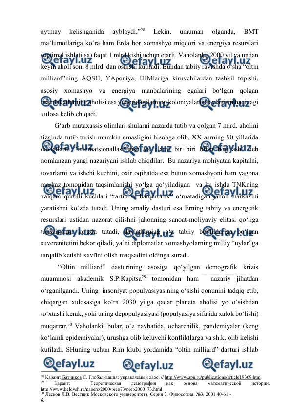  
 
aytmay 
kelishganida 
ayblaydi.”28 
Lekin, 
umuman 
olganda, 
BMT 
ma’lumotlariga ko‘ra ham Erda bor xomashyo miqdori va energiya resurslari 
(optimal ishlatilsa) faqat 1 mlrd kishi uchun etarli. Vaholanki, 2000 yil va undan 
keyin aholi soni 8 mlrd. dan oshishi kutiladi. Bundan tabiiy ravishda o‘sha “oltin 
milliard”ning AQSH, YAponiya, IHMlariga kiruvchilardan tashkil topishi, 
asosiy xomashyo va energiya manbalarining egalari bo‘lgan qolgan 
mamlakatlarning aholisi esa yuqoridagilarning koloniyalariga aylanishi haqidagi 
xulosa kelib chiqadi.  
        G‘arb mutaxassis olimlari shularni nazarda tutib va qolgan 7 mlrd. aholini 
tizginda tutib turish mumkin emasligini hisobga olib, XX asrning 90 yillarida 
davlatlarni “internatsionallashtirish va ularni bir biri bilan bog‘lash” deb 
nomlangan yangi nazariyani ishlab chiqdilar.  Bu nazariya mohiyatan kapitalni, 
tovarlarni va ishchi kuchini, oxir oqibatda esa butun xomashyoni ham yagona 
markaz tomonidan taqsimlanishi yo‘lga qo‘yiladigan  va bu ishda TNKning 
xalqaro qurolli kuchlari “tartib va barqarorlik” o‘rnatadigan jahon markazini 
yaratishni ko‘zda tutadi. Uning amaliy dasturi esa Erning tabiiy va energetik 
resurslari ustidan nazorat qilishni jahonning sanoat-moliyaviy elitasi qo‘liga 
topshirishni ko‘zda tutadi, davlatlarning o‘z tabiiy boyliklariga bo‘lgan 
suverenitetini bekor qiladi, ya’ni diplomatlar xomashyolarning milliy “uylar”ga 
tarqalib ketishi xavfini olish maqsadini oldinga suradi.   
          “Oltin milliard” dasturining asosiga qo‘yilgan demografik krizis 
muammosi akademik S.P.Kapitsa29 tomonidan ham  nazariy jihatdan 
o‘rganilgandi. Uning  insoniyat populyasiyasining o‘sishi qonunini tadqiq etib, 
chiqargan xulosasiga ko‘ra 2030 yilga qadar planeta aholisi yo o‘sishdan 
to‘xtashi kerak, yoki uning depopulyasiyasi (populyasiya sifatida xalok bo‘lishi) 
muqarrar.30 Vaholanki, bular, o‘z navbatida, ocharchilik, pandemiyalar (keng 
ko‘lamli epidemiyalar), urushga olib keluvchi konfliktlarga va sh.k. olib kelishi 
kutiladi. SHuning uchun Rim klubi yordamida “oltin milliard” dasturi ishlab 
                                          
 
28 Қаранг: Батчиков С. Глобализация: управляемый хаос. // http://www.apn.ru/publications/article19369.htm. 
29 
Қаранг: 
 
Теоретическая 
демография 
как 
основа 
математической 
истории. 
http://www.keldysh.ru/papers/2000/prep73/prep2000_73.html  
30 Лесков Л.В. Вестник Московского университета. Серия 7. Философия. №3, 2001.40-61 -
б. 
