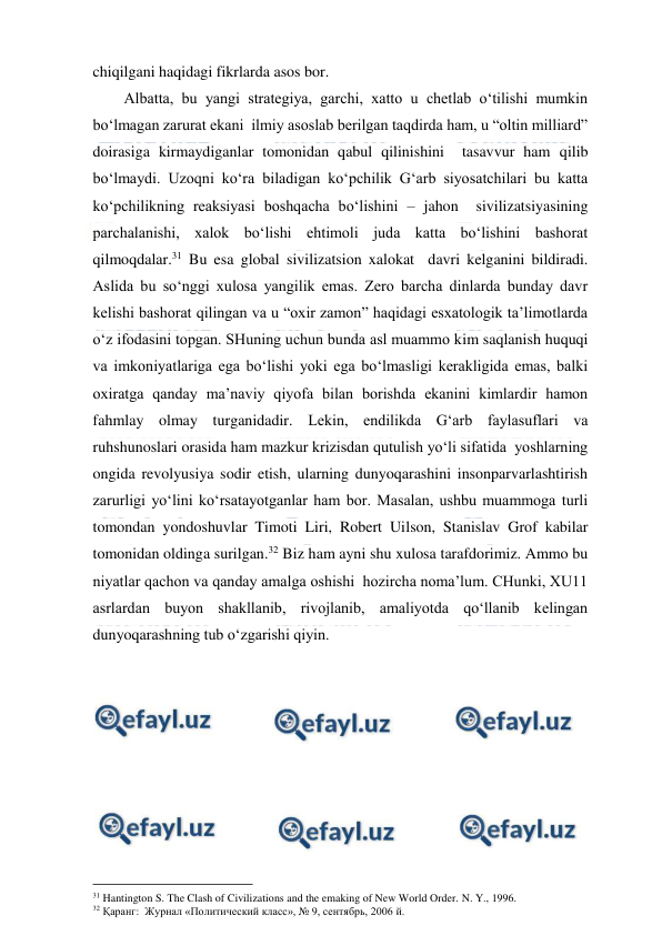  
 
chiqilgani haqidagi fikrlarda asos bor. 
        Albatta, bu yangi strategiya, garchi, xatto u chetlab o‘tilishi mumkin 
bo‘lmagan zarurat ekani  ilmiy asoslab berilgan taqdirda ham, u “oltin milliard” 
doirasiga kirmaydiganlar tomonidan qabul qilinishini  tasavvur ham qilib 
bo‘lmaydi. Uzoqni ko‘ra biladigan ko‘pchilik G‘arb siyosatchilari bu katta 
ko‘pchilikning reaksiyasi boshqacha bo‘lishini – jahon  sivilizatsiyasining 
parchalanishi, xalok bo‘lishi ehtimoli juda katta bo‘lishini bashorat 
qilmoqdalar.31 Bu esa global sivilizatsion xalokat  davri kelganini bildiradi. 
Aslida bu so‘nggi xulosa yangilik emas. Zero barcha dinlarda bunday davr 
kelishi bashorat qilingan va u “oxir zamon” haqidagi esxatologik ta’limotlarda 
o‘z ifodasini topgan. SHuning uchun bunda asl muammo kim saqlanish huquqi 
va imkoniyatlariga ega bo‘lishi yoki ega bo‘lmasligi kerakligida emas, balki 
oxiratga qanday ma’naviy qiyofa bilan borishda ekanini kimlardir hamon 
fahmlay olmay turganidadir. Lekin, endilikda G‘arb faylasuflari va 
ruhshunoslari orasida ham mazkur krizisdan qutulish yo‘li sifatida  yoshlarning 
ongida revolyusiya sodir etish, ularning dunyoqarashini insonparvarlashtirish 
zarurligi yo‘lini ko‘rsatayotganlar ham bor. Masalan, ushbu muammoga turli 
tomondan yondoshuvlar Timoti Liri, Robert Uilson, Stanislav Grof kabilar 
tomonidan oldinga surilgan.32 Biz ham ayni shu xulosa tarafdorimiz. Ammo bu 
niyatlar qachon va qanday amalga oshishi  hozircha noma’lum. CHunki, XU11 
asrlardan buyon shakllanib, rivojlanib, amaliyotda qo‘llanib kelingan 
dunyoqarashning tub o‘zgarishi qiyin. 
 
                                          
 
31 Hantington S. The Clash of Civilizations and the emaking of New World Order. N. Y., 1996. 
32 Қаранг:  Журнал «Политический класс», № 9, сентябрь, 2006 й. 
