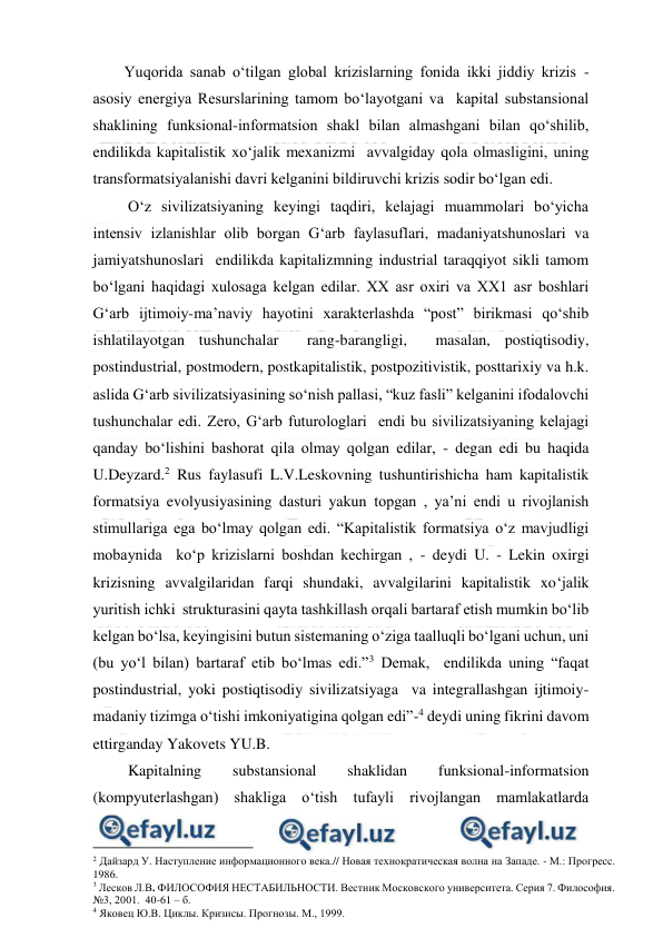  
 
        Yuqorida sanab o‘tilgan global krizislarning fonida ikki jiddiy krizis - 
asosiy energiya Resurslarining tamom bo‘layotgani va  kapital substansional 
shaklining funksional-informatsion shakl bilan almashgani bilan qo‘shilib, 
endilikda kapitalistik xo‘jalik mexanizmi  avvalgiday qola olmasligini, uning 
transformatsiyalanishi davri kelganini bildiruvchi krizis sodir bo‘lgan edi.  
         O‘z sivilizatsiyaning keyingi taqdiri, kelajagi muammolari bo‘yicha 
intensiv izlanishlar olib borgan G‘arb faylasuflari, madaniyatshunoslari va 
jamiyatshunoslari  endilikda kapitalizmning industrial taraqqiyot sikli tamom 
bo‘lgani haqidagi xulosaga kelgan edilar. XX asr oxiri va XX1 asr boshlari 
G‘arb ijtimoiy-ma’naviy hayotini xarakterlashda “post” birikmasi qo‘shib 
ishlatilayotgan tushunchalar  rang-barangligi,  masalan, postiqtisodiy, 
postindustrial, postmodern, postkapitalistik, postpozitivistik, posttarixiy va h.k. 
aslida G‘arb sivilizatsiyasining so‘nish pallasi, “kuz fasli” kelganini ifodalovchi 
tushunchalar edi. Zero, G‘arb futurologlari  endi bu sivilizatsiyaning kelajagi 
qanday bo‘lishini bashorat qila olmay qolgan edilar, - degan edi bu haqida 
U.Deyzard.2 Rus faylasufi L.V.Leskovning tushuntirishicha ham kapitalistik  
formatsiya evolyusiyasining dasturi yakun topgan , ya’ni endi u rivojlanish 
stimullariga ega bo‘lmay qolgan edi. “Kapitalistik formatsiya o‘z mavjudligi 
mobaynida  ko‘p krizislarni boshdan kechirgan , - deydi U. - Lekin oxirgi 
krizisning avvalgilaridan farqi shundaki, avvalgilarini kapitalistik xo‘jalik 
yuritish ichki  strukturasini qayta tashkillash orqali bartaraf etish mumkin bo‘lib 
kelgan bo‘lsa, keyingisini butun sistemaning o‘ziga taalluqli bo‘lgani uchun, uni 
(bu yo‘l bilan) bartaraf etib bo‘lmas edi.”3 Demak,  endilikda uning “faqat 
postindustrial, yoki postiqtisodiy sivilizatsiyaga  va integrallashgan ijtimoiy-
madaniy tizimga o‘tishi imkoniyatigina qolgan edi”-4 deydi uning fikrini davom 
ettirganday Yakovets YU.B.     
         Kapitalning 
substansional 
shaklidan 
funksional-informatsion 
(kompyuterlashgan) shakliga o‘tish tufayli rivojlangan mamlakatlarda 
                                          
 
2 Дайзард У. Наступление информационного века.// Новая технократическая волна на Западе. - М.: Прогресс. 
1986. 
3 Лесков Л.В. ФИЛОСОФИЯ НЕСТАБИЛЬНОСТИ. Вестник Московского университета. Серия 7. Философия. 
№3, 2001.  40-61 – б. 
4 Яковец Ю.В. Циклы. Кризисы. Прогнозы. М., 1999. 
