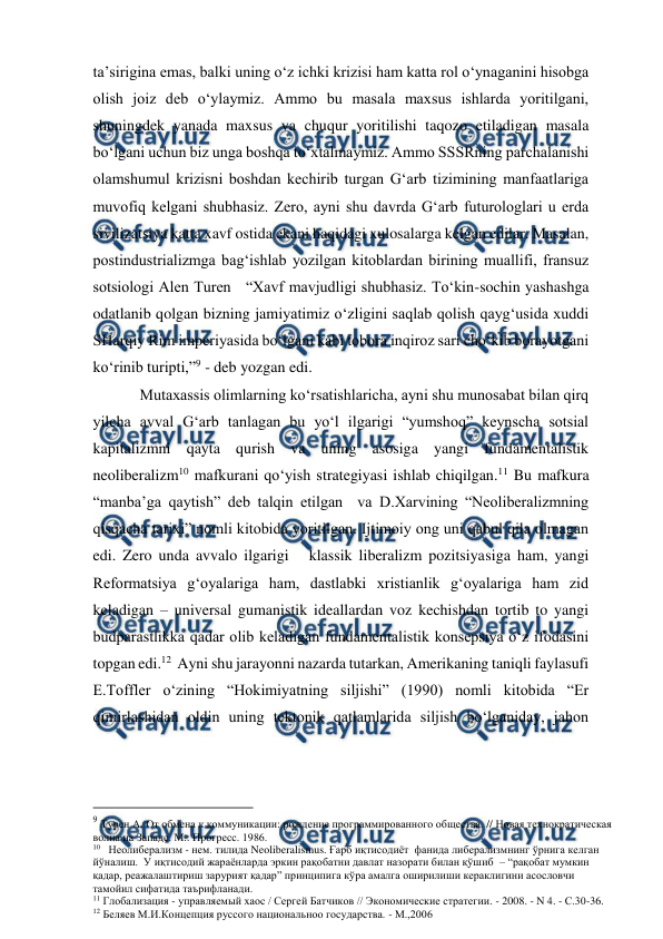  
 
ta’sirigina emas, balki uning o‘z ichki krizisi ham katta rol o‘ynaganini hisobga 
olish joiz deb o‘ylaymiz. Ammo bu masala maxsus ishlarda yoritilgani, 
shuningdek yanada maxsus va chuqur yoritilishi taqozo etiladigan masala 
bo‘lgani uchun biz unga boshqa to‘xtalmaymiz. Ammo SSSRning parchalanishi 
olamshumul krizisni boshdan kechirib turgan G‘arb tizimining manfaatlariga 
muvofiq kelgani shubhasiz. Zero, ayni shu davrda G‘arb futurologlari u erda 
sivilizatsiya katta xavf ostida ekani haqidagi xulosalarga kelgan edilar. Masalan,  
postindustrializmga bag‘ishlab yozilgan kitoblardan birining muallifi, fransuz 
sotsiologi Alen Turen   “Xavf mavjudligi shubhasiz. To‘kin-sochin yashashga 
odatlanib qolgan bizning jamiyatimiz o‘zligini saqlab qolish qayg‘usida xuddi  
SHarqiy Rim imperiyasida bo‘lgani kabi tobora inqiroz sari cho‘kib borayotgani 
ko‘rinib turipti,”9 - deb yozgan edi. 
            Mutaxassis olimlarning ko‘rsatishlaricha, ayni shu munosabat bilan qirq 
yilcha avval G‘arb tanlagan bu yo‘l ilgarigi “yumshoq” keynscha sotsial 
kapitalizmni qayta qurish va uning asosiga yangi fundamentalistik 
neoliberalizm10 mafkurani qo‘yish strategiyasi ishlab chiqilgan.11 Bu mafkura 
“manba’ga qaytish” deb talqin etilgan  va D.Xarvining “Neoliberalizmning 
qisqacha tarixi” nomli kitobida yoritilgan. Ijtimoiy ong uni qabul qila olmagan 
edi. Zero unda avvalo ilgarigi   klassik liberalizm pozitsiyasiga ham, yangi 
Reformatsiya g‘oyalariga ham, dastlabki xristianlik g‘oyalariga ham zid 
keladigan – universal gumanistik ideallardan voz kechishdan tortib to yangi 
budparastlikka qadar olib keladigan fundamentalistik konsepsiya o‘z ifodasini 
topgan edi.12  Ayni shu jarayonni nazarda tutarkan, Amerikaning taniqli faylasufi 
E.Toffler o‘zining “Hokimiyatning siljishi” (1990) nomli kitobida “Er 
qimirlashidan oldin uning tektonik qatlamlarida siljish bo‘lganiday, jahon 
                                          
 
9 Турен А. От обмена к коммуникации: рождение программированного общества. // Новая технократическая 
волна на Западе. М.: Прогресс. 1986. 
10   Неолиберализм - нем. тилида Neoliberalismus. Ғарб иқтисодиёт  фанида либерализмнинг ўрнига келган 
йўналиш.  У иқтисодий жараёнларда эркин рақобатни давлат назорати билан қўшиб  – “рақобат мумкин 
қадар, реажалаштириш зарурият қадар” принципига кўра амалга оширилиши кераклигини асословчи 
тамойил сифатида таърифланади.  
11 Глобализация - управляемый хаос / Сергей Батчиков // Экономические стратегии. - 2008. - N 4. - С.30-36. 
12 Беляев М.И.Концепция руссого национальноо государства. - М.,2006 
