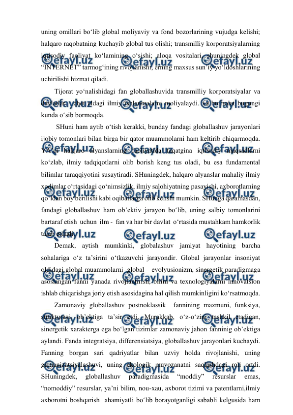  
 
uning omillari bo‘lib global moliyaviy va fond bozorlarining vujudga kelishi;  
halqaro raqobatning kuchayib global tus olishi; transmilliy korporatsiyalarning 
iqtisodiy faoliyat ko‘lamining o‘sishi; aloqa vositalari, shuningdek global 
“INTERNET” tarmog‘ining rivojlanishi, erning maxsus sun’iy yo‘ldoshlarining 
uchirilishi hizmat qiladi. 
Tijorat yo‘nalishidagi fan globallashuvida transmilliy korporatsiyalar va 
davlatlar   chet eldagi ilmiy ishlanmalarni moliyalaydi. va bu holat bugungi 
kunda o‘sib bormoqda.  
 SHuni ham aytib o‘tish kerakki, bunday fandagi globallashuv jarayonlari 
ijobiy tomonlari bilan birga bir qator muammolarni ham keltirib chiqarmoqda. 
YA’ni halqaro alyanslarning faoliyatida faqatgina iqtisodiy maqsadlarni 
ko‘zlab, ilmiy tadqiqotlarni olib borish keng tus oladi, bu esa fundamental 
bilimlar taraqqiyotini susaytiradi. SHuningdek, halqaro alyanslar mahaliy ilmiy 
xodimlar o‘rtasidagi qo‘nimsizlik, ilmiy salohiyatning pasayishi, axborotlarning 
qo‘ldan boy berilishi kabi oqibatlarga olib kelishi mumkin. SHunga qaramasdan, 
fandagi globallashuv ham ob’ektiv jarayon bo‘lib, uning salbiy tomonlarini 
bartaraf etish  uchun  ilm -  fan va har bir davlat  o‘rtasida mustahkam hamkorlik 
talab etiladi.        
Demak, aytish mumkinki, globalashuv jamiyat hayotining barcha 
sohalariga o‘z ta’sirini o‘tkazuvchi jarayondir. Global jarayonlar insoniyat 
oldidagi global muammolarni  global – evolyusionizm, sinergetik paradigmaga 
asoslangan fanni yanada rivojlantirish, bilim va texnologiyalarni innovatsion 
ishlab chiqarishga joriy etish asosidagina hal qilish mumkinligini ko‘rsatmoqda. 
Zamonaviy globallashuv postnoklassik  fannining mazmuni, funksiya, 
strukturasi, ob’ektiga ta’sir etdi. Murakkab, o‘z-o‘zini tashkil etadigan, 
sinergetik xarakterga ega bo‘lgan tizimlar zamonaviy jahon fanninig ob’ektiga 
aylandi. Fanda integratsiya, differensiatsiya, globallashuv jarayonlari kuchaydi. 
Fanning borgan sari qadriyatlar bilan uzviy holda rivojlanishi, uning 
gumanizatsiyalashuvi, uning ekologik muvozanatni saqlashdagi roli ortdi. 
SHuningdek, 
globallashuv 
paradigmasida 
“moddiy” 
resurslar 
emas, 
“nomoddiy” resurslar, ya’ni bilim, nou-xau, axborot tizimi va patentlarni,ilmiy 
axborotni boshqarish  ahamiyatli bo‘lib borayotganligi sababli kelgusida ham 
