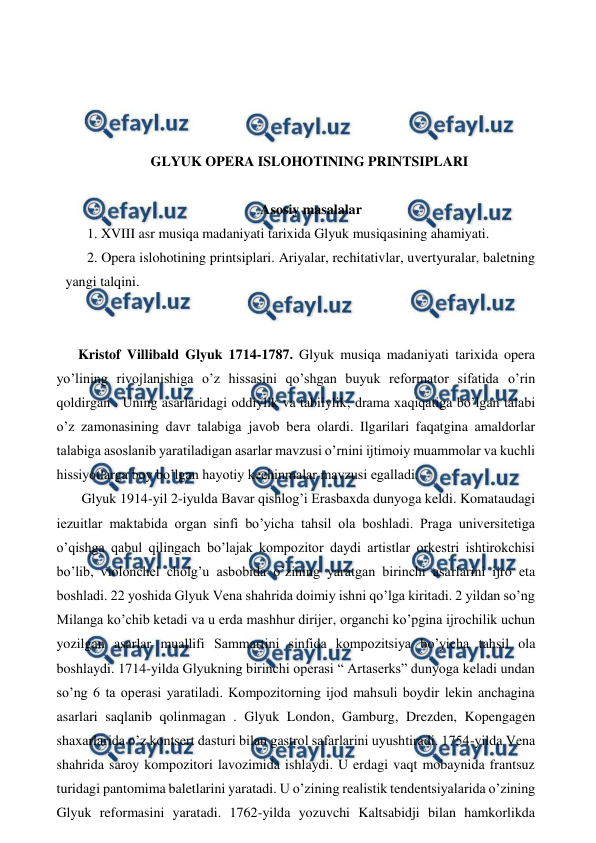  
 
 
 
 
 
GLYUK OPERA ISLOHOTINING PRINTSIPLARI 
 
Asosiy masalalar 
1. XVIII asr musiqa madaniyati tarixida Glyuk musiqasining ahamiyati. 
2. Opera islohotining printsiplari. Ariyalar, rechitativlar, uvertyuralar, baletning 
yangi talqini. 
 
  
Kristof Villibald Glyuk 1714-1787. Glyuk musiqa madaniyati tarixida opera 
yo’lining rivojlanishiga o’z hissasini qo’shgan buyuk reformator sifatida o’rin 
qoldirgan . Uning asarlaridagi oddiylik va tabiiylik, drama xaqiqatiga bo’lgan talabi 
o’z zamonasining davr talabiga javob bera olardi. Ilgarilari faqatgina amaldorlar 
talabiga asoslanib yaratiladigan asarlar mavzusi o’rnini ijtimoiy muammolar va kuchli 
hissiyotlarga boy bo’lgan hayotiy kechinmalar mavzusi egalladi. 
 Glyuk 1914-yil 2-iyulda Bavar qishlog’i Erasbaxda dunyoga keldi. Komataudagi 
iezuitlar maktabida organ sinfi bo’yicha tahsil ola boshladi. Praga universitetiga 
o’qishga qabul qilingach bo’lajak kompozitor daydi artistlar orkestri ishtirokchisi 
bo’lib, violonchel cholg’u asbobida o’zining yaratgan birinchi asarlarini ijro eta 
boshladi. 22 yoshida Glyuk Vena shahrida doimiy ishni qo’lga kiritadi. 2 yildan so’ng 
Milanga ko’chib ketadi va u erda mashhur dirijer, organchi ko’pgina ijrochilik uchun 
yozilgan asarlar muallifi Sammartini sinfida kompozitsiya bo’yicha tahsil ola 
boshlaydi. 1714-yilda Glyukning birinchi operasi “ Artaserks” dunyoga keladi undan 
so’ng 6 ta operasi yaratiladi. Kompozitorning ijod mahsuli boydir lekin anchagina 
asarlari saqlanib qolinmagan . Glyuk London, Gamburg, Drezden, Kopengagen 
shaxarlarida o’z kontsert dasturi bilan gastrol safarlarini uyushtiradi. 1754-yilda Vena 
shahrida saroy kompozitori lavozimida ishlaydi. U erdagi vaqt mobaynida frantsuz 
turidagi pantomima baletlarini yaratadi. U o’zining realistik tendentsiyalarida o’zining 
Glyuk reformasini yaratadi. 1762-yilda yozuvchi Kaltsabidji bilan hamkorlikda 
