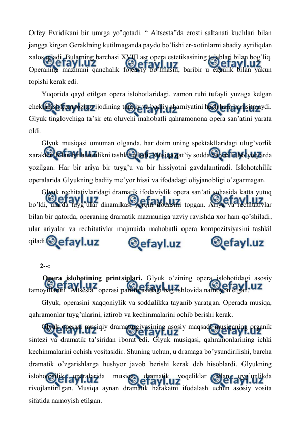  
 
Orfey Evridikani bir umrga yo’qotadi. “ Altsesta”da erosti saltanati kuchlari bilan 
jangga kirgan Geraklning kutilmaganda paydo bo’lishi er-xotinlarni abadiy ayriliqdan 
xalos qiladi. Bularning barchasi XVIII asr opera estetikasining talablari bilan bog’liq. 
Operaning mazmuni qanchalik fojeaviy bo’lmasin, baribir u ezgulik bilan yakun 
topishi kerak edi. 
 Yuqorida qayd etilgan opera islohotlaridagi, zamon ruhi tufayli yuzaga kelgan 
cheklanish kompozitor ijodining tarixiy va badiiy ahamiyatini hech ham kamsitmaydi. 
Glyuk tinglovchiga ta’sir eta oluvchi mahobatli qahramonona opera san’atini yarata 
oldi.  
 Glyuk musiqasi umuman olganda, har doim uning spektakllaridagi ulug’vorlik 
xarakteri bilan bir butunlikni tashkil qiladi. Musiqa qat’iy sodda va yaxlit bo’yoqlarda 
yozilgan. Har bir ariya bir tuyg’u va bir hissiyotni gavdalantiradi. Islohotchilik 
operalarida Glyukning badiiy me’yor hissi va ifodadagi oliyjanobligi o’zgarmagan.  
 Glyuk rechitativlaridagi dramatik ifodaviylik opera san’ati sohasida katta yutuq 
bo’ldi, ularda tuyg’ular dinamikasi yorqin ifodasini topgan. Ariya va rechitativlar 
bilan bir qatorda, operaning dramatik mazmuniga uzviy ravishda xor ham qo’shiladi, 
ular ariyalar va rechitativlar majmuida mahobatli opera kompozitsiyasini tashkil 
qiladi. 
  
2--: 
  Opera islohotining printsiplari. Glyuk o’zining opera islohotidagi asosiy 
tamoyillarini “Altsesta” operasi partiturasidagi bag’ishlovida namoyon etgan. 
 Glyuk, operasini xaqqoniylik va soddalikka tayanib yaratgan. Operada musiqa, 
qahramonlar tuyg’ularini, iztirob va kechinmalarini ochib berishi kerak.  
 Glyuk operasi musiqiy dramaturgiyasining asosiy maqsadi musiqaning organik 
sintezi va dramatik ta’siridan iborat edi. Glyuk musiqasi, qahramonlarining ichki 
kechinmalarini ochish vositasidir. Shuning uchun, u dramaga bo’ysundirilishi, barcha 
dramatik o’zgarishlarga hushyor javob berishi kerak deb hisoblardi. Glyukning 
islohotchilik 
operalarida 
musiqa, 
dramatik 
voqeliklar 
bilan 
uyg’unlikda 
rivojlantirilgan. Musiqa aynan dramatik harakatni ifodalash uchun asosiy vosita 
sifatida namoyish etilgan. 
