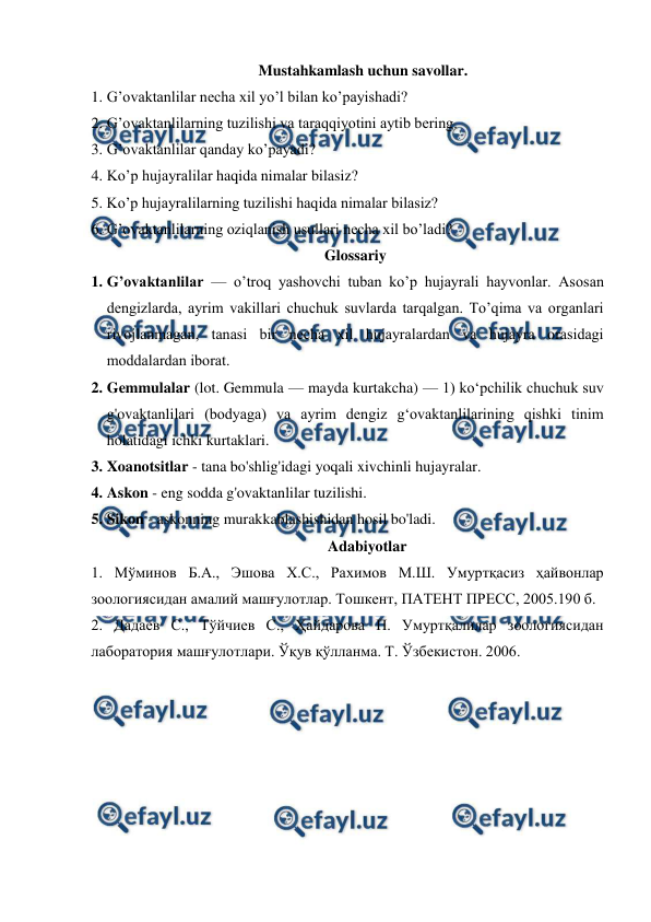  
 
Mustahkamlash uchun savollar. 
1. G’ovaktanlilar necha xil yo’l bilan ko’payishadi? 
2. G’ovaktanlilarning tuzilishi va taraqqiyotini aytib bering. 
3. G’ovaktanlilar qanday ko’payadi? 
4. Ko’p hujayralilar haqida nimalar bilasiz? 
5. Ko’p hujayralilarning tuzilishi haqida nimalar bilasiz? 
6. G’ovaktanlilarning oziqlanish usullari necha xil bo’ladi? 
Glossariy 
1. G’оvаktаnlilаr — o’trоq yashоvchi tubаn ko’p hujayrali hаyvоnlаr. Аsоsаn 
dеngizlаrdа, аyrim vаkillаri chuchuk suvlаrdа tаrqаlgаn. To’qimа vа оrgаnlаri 
rivоjlаnmаgаn, tаnаsi bir nеchа хil hujayralаrdаn vа hujayra оrаsidаgi 
mоddаlаrdаn ibоrаt.  
2. Gemmulalar (lot. Gemmula — mayda kurtakcha) — 1) koʻpchilik chuchuk suv 
g'ovaktanlilari (bodyaga) va ayrim dengiz gʻovaktanlilarining qishki tinim 
holatidagi ichki kurtaklari.  
3. Xoanotsitlar - tana bo'shlig'idagi yoqali xivchinli hujayralar. 
4. Askon - eng sodda g'ovaktanlilar tuzilishi. 
5. Sikon - askonning murakkablashishidan hosil bo'ladi. 
Adabiyotlar 
1. Мўминов Б.А., Эшова Х.С., Рахимов М.Ш. Умуртқасиз ҳайвонлар 
зоологиясидан амалий машғулотлар. Тошкент, ПАТЕНТ ПРЕСС, 2005.190 б. 
2. Дадаев С., Тўйчиев С., Ҳайдарова П. Умуртқалилар зоологиясидан 
лаборатория машғулотлари. Ўқув қўлланма. Т. Ўзбекистон. 2006. 
 
