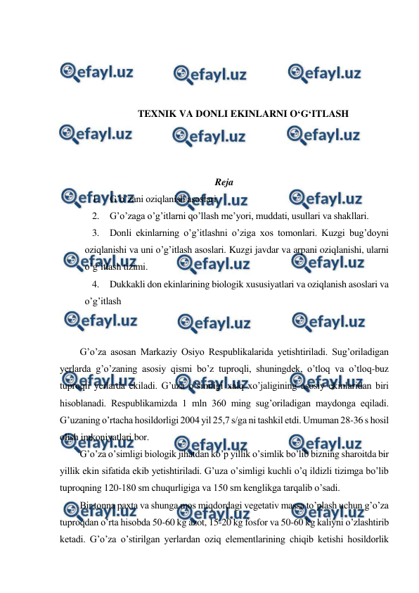  
 
 
 
 
 
TEXNIK VA DONLI EKINLARNI O‘G‘ITLASH 
 
 
 
Reja 
1. G’o’zani oziqlanish asoslari. 
2. G’o’zaga o’g’itlarni qo’llash me’yori, muddati, usullari va shakllari. 
3. Donli ekinlarning o’g’itlashni o’ziga xos tomonlari. Kuzgi bug’doyni 
oziqlanishi va uni o’g’itlash asoslari. Kuzgi javdar va arpani oziqlanishi, ularni 
o’g’itlash tizimi. 
4. Dukkakli don ekinlarining biologik xususiyatlari va oziqlanish asoslari va 
o’g’itlash 
 
 
G’o’za asosan Markaziy Osiyo Respublikalarida yetishtiriladi. Sug’oriladigan 
yerlarda g’o’zaning asosiy qismi bo’z tuproqli, shuningdek, o’tloq va o’tloq-buz 
tuproqli yerlarda ekiladi. G’uza o’simligi xalq xo’jaligining asosiy ekinlaridan biri 
hisoblanadi. Respublikamizda 1 mln 360 ming sug’oriladigan maydonga eqiladi. 
G’uzaning o’rtacha hosildorligi 2004 yil 25,7 s/ga ni tashkil etdi. Umuman 28-36 s hosil 
olish imkoniyatlari bor. 
G’o’za o’simligi biologik jihatdan ko’p yillik o’simlik bo’lib bizning sharoitda bir 
yillik ekin sifatida ekib yetishtiriladi. G’uza o’simligi kuchli o’q ildizli tizimga bo’lib 
tuproqning 120-180 sm chuqurligiga va 150 sm kenglikga tarqalib o’sadi. 
Bir tonna paxta va shunga mos miqdordagi vegetativ massa to’plash uchun g’o’za 
tuproqdan o’rta hisobda 50-60 kg azot, 15-20 kg fosfor va 50-60 kg kaliyni o’zlashtirib 
ketadi. G’o’za o’stirilgan yerlardan oziq elementlarining chiqib ketishi hosildorlik 
