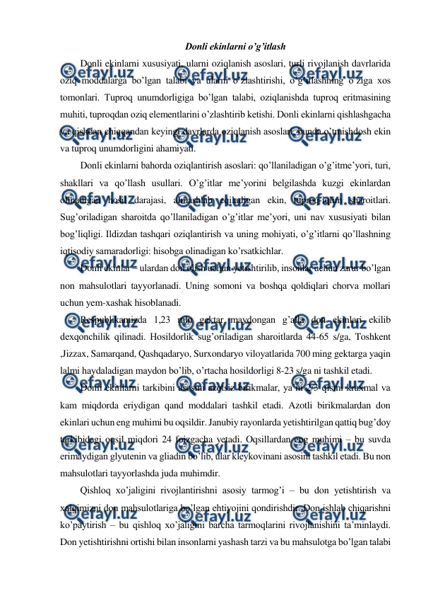  
 
Donli ekinlarni o’g’itlash 
Donli ekinlarni xususiyati, ularni oziqlanish asoslari, turli rivojlanish davrlarida 
oziq moddalarga bo’lgan talabi va ularni o’zlashtirishi, o’g’itlashning o’ziga xos 
tomonlari. Tuproq unumdorligiga bo’lgan talabi, oziqlanishda tuproq eritmasining 
muhiti, tuproqdan oziq elementlarini o’zlashtirib ketishi. Donli ekinlarni qishlashgacha 
va qishdan chiqqandan keyingi davrlarda oziqlanish asoslari, bunda o’tmishdosh ekin 
va tuproq unumdorligini ahamiyati. 
Donli ekinlarni bahorda oziqlantirish asoslari: qo’llaniladigan o’g’itme’yori, turi, 
shakllari va qo’llash usullari. O’g’itlar me’yorini belgilashda kuzgi ekinlardan 
olinadigan hosil darajasi, almashlab eqiladigan ekin, tuproq-iqlim sharoitlari. 
Sug’oriladigan sharoitda qo’llaniladigan o’g’itlar me’yori, uni nav xususiyati bilan 
bog’liqligi. Ildizdan tashqari oziqlantirish va uning mohiyati, o’g’itlarni qo’llashning 
iqtisodiy samaradorligi: hisobga olinadigan ko’rsatkichlar. 
Donli ekinlar – ulardan don olish uchun yetishtirilib, insonlar uchun zarur bo’lgan 
non mahsulotlari tayyorlanadi. Uning somoni va boshqa qoldiqlari chorva mollari 
uchun yem-xashak hisoblanadi. 
Respublikamizda 1,23 mln gektar maydongan g’alla don ekinlari ekilib 
dexqonchilik qilinadi. Hosildorlik sug’oriladigan sharoitlarda 44-65 s/ga, Toshkent 
,Jizzax, Samarqand, Qashqadaryo, Surxondaryo viloyatlarida 700 ming gektarga yaqin 
lalmi haydaladigan maydon bo’lib, o’rtacha hosildorligi 8-23 s/ga ni tashkil etadi. 
Donli ekinlarni tarkibini asosini azotsiz birikmalar, ya’ni 2/3 qismi kraxmal va 
kam miqdorda eriydigan qand moddalari tashkil etadi. Azotli birikmalardan don 
ekinlari uchun eng muhimi bu oqsildir. Janubiy rayonlarda yetishtirilgan qattiq bug’doy 
tarkibidagi oqsil miqdori 24 foizgacha yetadi. Oqsillardan eng muhimi – bu suvda 
erimaydigan glyutenin va gliadin bo’lib, ular kleykovinani asosini tashkil etadi. Bu non 
mahsulotlari tayyorlashda juda muhimdir. 
Qishloq xo’jaligini rivojlantirishni asosiy tarmog’i – bu don yetishtirish va 
xalqimizni don mahsulotlariga bo’lgan ehtiyojini qondirishdir. Don ishlab chiqarishni 
ko’paytirish – bu qishloq xo’jaligini barcha tarmoqlarini rivojlanishini ta’minlaydi. 
Don yetishtirishni ortishi bilan insonlarni yashash tarzi va bu mahsulotga bo’lgan talabi 
