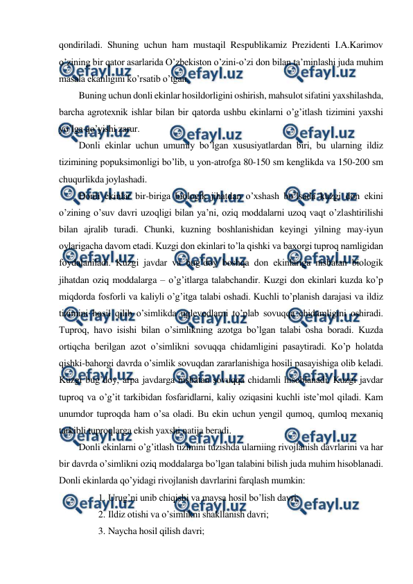  
 
qondiriladi. Shuning uchun ham mustaqil Respublikamiz Prezidenti I.A.Karimov 
o’zining bir qator asarlarida O’zbekiston o’zini-o’zi don bilan ta’minlashi juda muhim 
masala ekanligini ko’rsatib o’tgan. 
Buning uchun donli ekinlar hosildorligini oshirish, mahsulot sifatini yaxshilashda, 
barcha agrotexnik ishlar bilan bir qatorda ushbu ekinlarni o’g’itlash tizimini yaxshi 
yo’lga qo’yishi zarur. 
Donli ekinlar uchun umumiy bo’lgan xususiyatlardan biri, bu ularning ildiz 
tizimining popuksimonligi bo’lib, u yon-atrofga 80-150 sm kenglikda va 150-200 sm 
chuqurlikda joylashadi. 
Donli ekinlar bir-biriga biologik jihatdan o’xshash bo’lsada kuzgi don ekini 
o’zining o’suv davri uzoqligi bilan ya’ni, oziq moddalarni uzoq vaqt o’zlashtirilishi 
bilan ajralib turadi. Chunki, kuzning boshlanishidan keyingi yilning may-iyun 
oylarigacha davom etadi. Kuzgi don ekinlari to’la qishki va baxorgi tuproq namligidan 
foydalaniladi. Kuzgi javdar va bug’doy boshqa don ekinlariga nisbatan biologik 
jihatdan oziq moddalarga – o’g’itlarga talabchandir. Kuzgi don ekinlari kuzda ko’p 
miqdorda fosforli va kaliyli o’g’itga talabi oshadi. Kuchli to’planish darajasi va ildiz 
tizimini hosil qilib o’simlikda uglevodlarni to’plab sovuqqa chidamligini oshiradi. 
Tuproq, havo isishi bilan o’simlikning azotga bo’lgan talabi osha boradi. Kuzda 
ortiqcha berilgan azot o’simlikni sovuqqa chidamligini pasaytiradi. Ko’p holatda 
qishki-bahorgi davrda o’simlik sovuqdan zararlanishiga hosili pasayishiga olib keladi. 
Kuzgi bug’doy, arpa javdarga nisbatan sovuqqa chidamli hisoblanadi. Kuzgi javdar 
tuproq va o’g’it tarkibidan fosfaridlarni, kaliy oziqasini kuchli iste’mol qiladi. Kam 
unumdor tuproqda ham o’sa oladi. Bu ekin uchun yengil qumoq, qumloq mexaniq 
tarkibli tuproqlarga ekish yaxshi natija beradi. 
Donli ekinlarni o’g’itlash tizimini tuzishda ularniing rivojlanish davrlarini va har 
bir davrda o’simlikni oziq moddalarga bo’lgan talabini bilish juda muhim hisoblanadi. 
Donli ekinlarda qo’yidagi rivojlanish davrlarini farqlash mumkin: 
1. Urug’ni unib chiqishi va maysa hosil bo’lish davri; 
2. Ildiz otishi va o’simlikni shakllanish davri; 
3. Naycha hosil qilish davri; 
