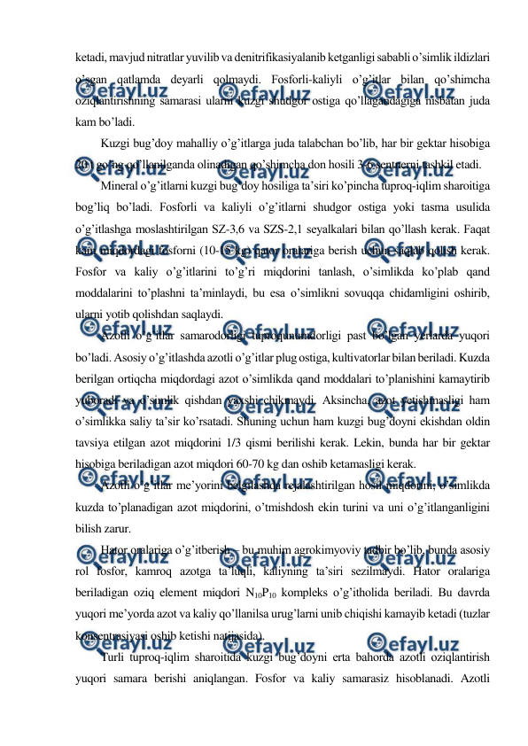  
 
ketadi, mavjud nitratlar yuvilib va denitrifikasiyalanib ketganligi sababli o’simlik ildizlari 
o’sgan qatlamda deyarli qolmaydi. Fosforli-kaliyli o’g’itlar bilan qo’shimcha 
oziqlantirishning samarasi ularni kuzgi shudgor ostiga qo’llagandagiga nisbatan juda 
kam bo’ladi. 
Kuzgi bug’doy mahalliy o’g’itlarga juda talabchan bo’lib, har bir gektar hisobiga 
20 t go’ng qo’llanilganda olinadigan qo’shimcha don hosili 3-6 sentnerni tashkil etadi. 
Mineral o’g’itlarni kuzgi bug’doy hosiliga ta’siri ko’pincha tuproq-iqlim sharoitiga 
bog’liq bo’ladi. Fosforli va kaliyli o’g’itlarni shudgor ostiga yoki tasma usulida 
o’g’itlashga moslashtirilgan SZ-3,6 va SZS-2,1 seyalkalari bilan qo’llash kerak. Faqat 
kam miqdordagi fosforni (10-15 kg) qator oralariga berish uchun saqlab qolish kerak. 
Fosfor va kaliy o’g’itlarini to’g’ri miqdorini tanlash, o’simlikda ko’plab qand 
moddalarini to’plashni ta’minlaydi, bu esa o’simlikni sovuqqa chidamligini oshirib, 
ularni yotib qolishdan saqlaydi. 
Azotli o’g’itlar samarodorligi tuproqunumdorligi past bo’lgan yerlarda yuqori 
bo’ladi. Asosiy o’g’itlashda azotli o’g’itlar plug ostiga, kultivatorlar bilan beriladi. Kuzda 
berilgan ortiqcha miqdordagi azot o’simlikda qand moddalari to’planishini kamaytirib 
yuboradi va o’simlik qishdan yaxshi chikmaydi. Aksincha, azot yetishmasligi ham 
o’simlikka saliy ta’sir ko’rsatadi. Shuning uchun ham kuzgi bug’doyni ekishdan oldin 
tavsiya etilgan azot miqdorini 1/3 qismi berilishi kerak. Lekin, bunda har bir gektar 
hisobiga beriladigan azot miqdori 60-70 kg dan oshib ketamasligi kerak. 
Azotli o’g’itlar me’yorini belgilashda rejalashtirilgan hosil miqdorini, o’simlikda 
kuzda to’planadigan azot miqdorini, o’tmishdosh ekin turini va uni o’g’itlanganligini 
bilish zarur. 
Hator oralariga o’g’itberish – bu muhim agrokimyoviy tadbir bo’lib, bunda asosiy 
rol fosfor, kamroq azotga ta’luqli, kaliyning ta’siri sezilmaydi. Hator oralariga 
beriladigan oziq element miqdori N10P10 kompleks o’g’itholida beriladi. Bu davrda 
yuqori me’yorda azot va kaliy qo’llanilsa urug’larni unib chiqishi kamayib ketadi (tuzlar 
konsentrasiyasi oshib ketishi natijasida). 
Turli tuproq-iqlim sharoitida kuzgi bug’doyni erta bahorda azotli oziqlantirish 
yuqori samara berishi aniqlangan. Fosfor va kaliy samarasiz hisoblanadi. Azotli 
